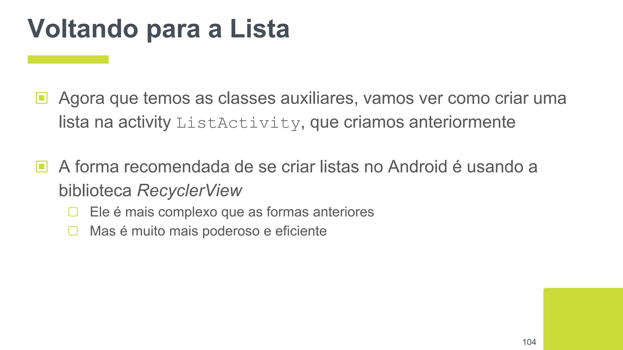 Voltando para a Lista
▣ Agora que temos as classes auxiliares, vamos ver como criar uma
lista na activity ListActivity, que criamos anteriormente
104
▣ A forma recomendada de se criar listas no Android é usando a
biblioteca RecyclerView
▢ Ele é mais complexo que as formas anteriores
▢ Mas é muito mais poderoso e eficiente
 