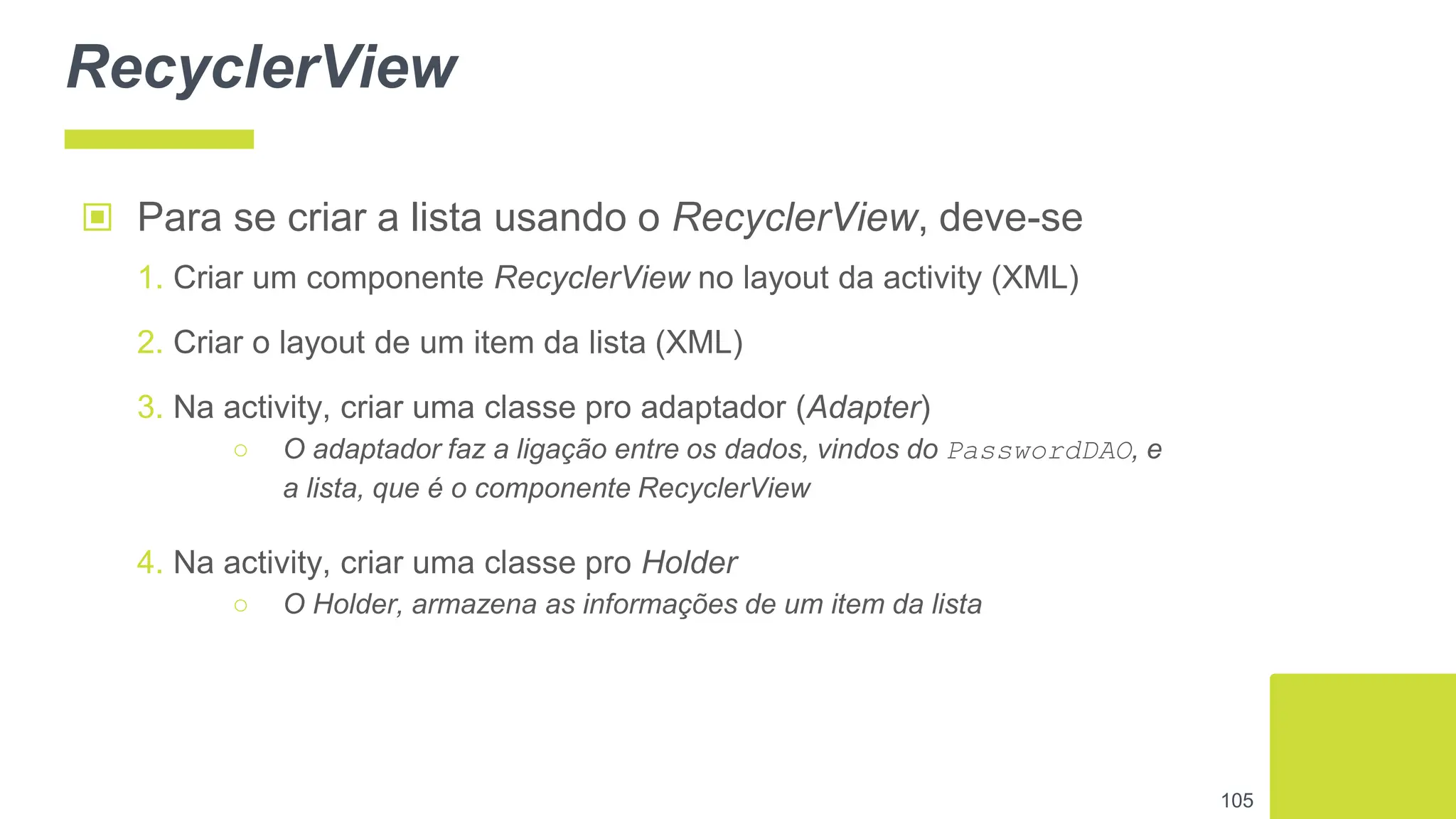 RecyclerView
▣ Para se criar a lista usando o RecyclerView, deve-se
1. Criar um componente RecyclerView no layout da activity (XML)
2. Criar o layout de um item da lista (XML)
3. Na activity, criar uma classe pro adaptador (Adapter)
○ O adaptador faz a ligação entre os dados, vindos do PasswordDAO, e
a lista, que é o componente RecyclerView
4. Na activity, criar uma classe pro Holder
○ O Holder, armazena as informações de um item da lista
105
 