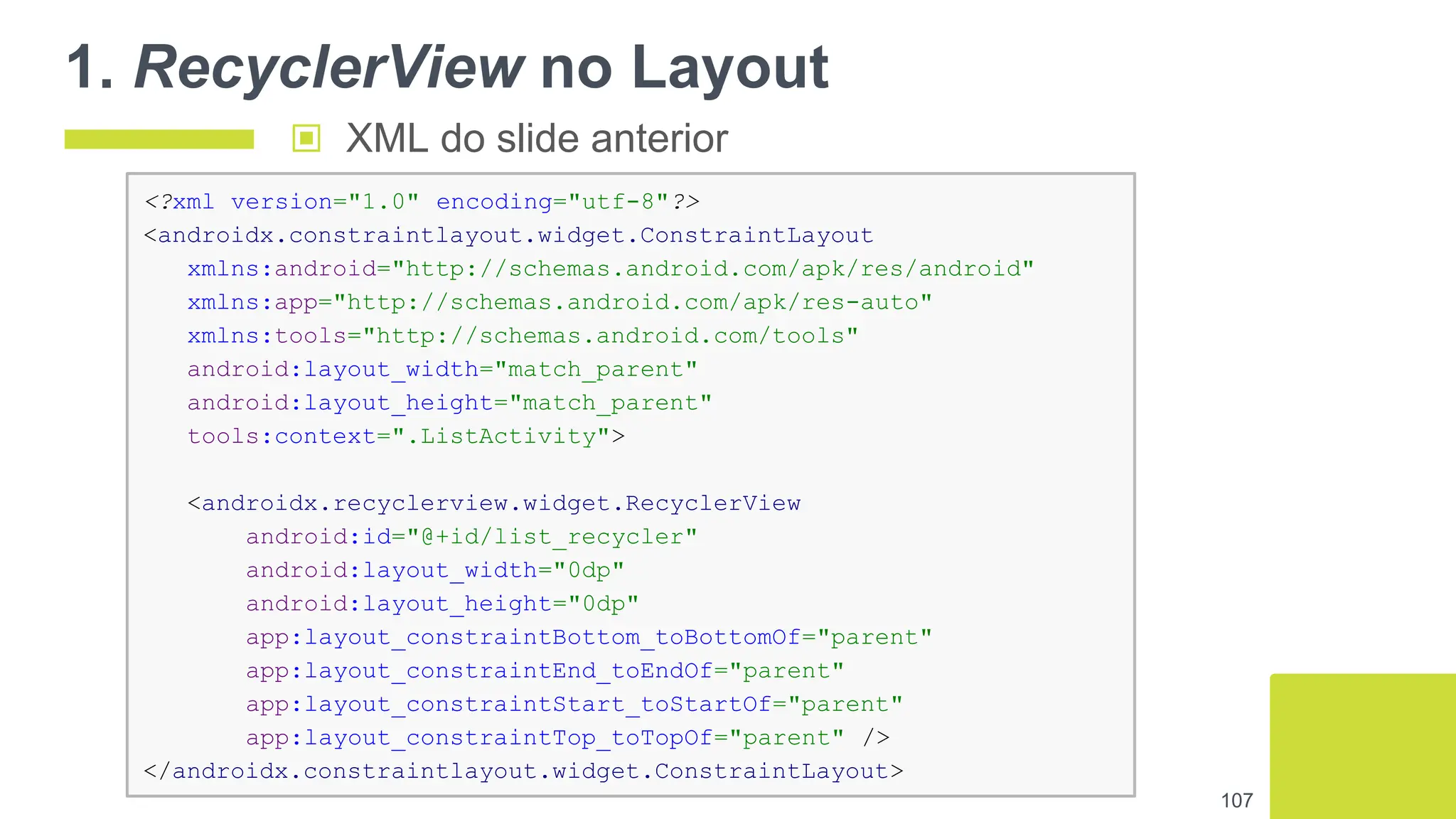 1. RecyclerView no Layout
107
<?xml version="1.0" encoding="utf-8"?>
<androidx.constraintlayout.widget.ConstraintLayout
xmlns:android="http://schemas.android.com/apk/res/android"
xmlns:app="http://schemas.android.com/apk/res-auto"
xmlns:tools="http://schemas.android.com/tools"
android:layout_width="match_parent"
android:layout_height="match_parent"
tools:context=".ListActivity">
<androidx.recyclerview.widget.RecyclerView
android:id="@+id/list_recycler"
android:layout_width="0dp"
android:layout_height="0dp"
app:layout_constraintBottom_toBottomOf="parent"
app:layout_constraintEnd_toEndOf="parent"
app:layout_constraintStart_toStartOf="parent"
app:layout_constraintTop_toTopOf="parent" />
</androidx.constraintlayout.widget.ConstraintLayout>
▣ XML do slide anterior
 
