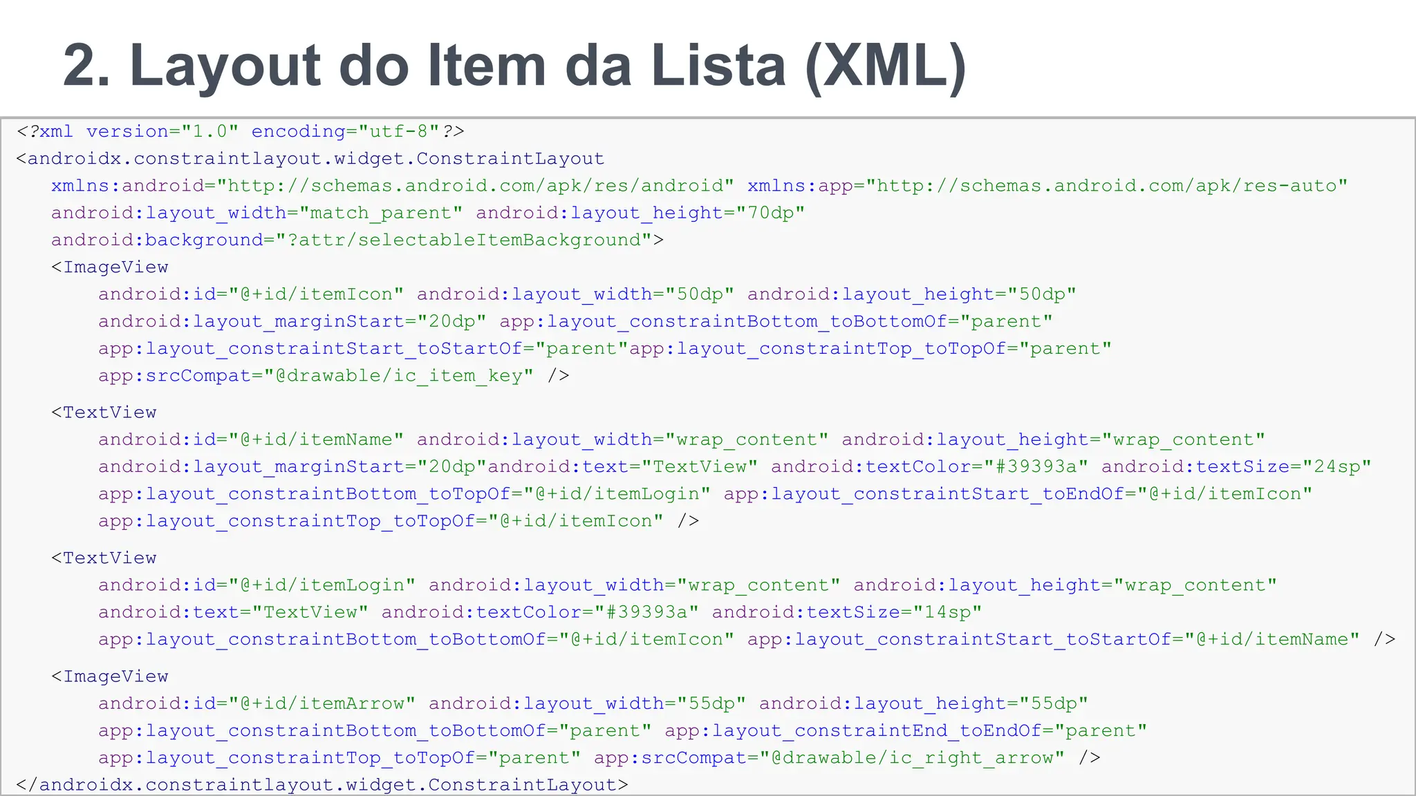 2. Layout do Item da Lista (XML)
111
<?xml version="1.0" encoding="utf-8"?>
<androidx.constraintlayout.widget.ConstraintLayout
xmlns:android="http://schemas.android.com/apk/res/android" xmlns:app="http://schemas.android.com/apk/res-auto"
android:layout_width="match_parent" android:layout_height="70dp"
android:background="?attr/selectableItemBackground">
<ImageView
android:id="@+id/itemIcon" android:layout_width="50dp" android:layout_height="50dp"
android:layout_marginStart="20dp" app:layout_constraintBottom_toBottomOf="parent"
app:layout_constraintStart_toStartOf="parent"app:layout_constraintTop_toTopOf="parent"
app:srcCompat="@drawable/ic_item_key" />
<TextView
android:id="@+id/itemName" android:layout_width="wrap_content" android:layout_height="wrap_content"
android:layout_marginStart="20dp"android:text="TextView" android:textColor="#39393a" android:textSize="24sp"
app:layout_constraintBottom_toTopOf="@+id/itemLogin" app:layout_constraintStart_toEndOf="@+id/itemIcon"
app:layout_constraintTop_toTopOf="@+id/itemIcon" />
<TextView
android:id="@+id/itemLogin" android:layout_width="wrap_content" android:layout_height="wrap_content"
android:text="TextView" android:textColor="#39393a" android:textSize="14sp"
app:layout_constraintBottom_toBottomOf="@+id/itemIcon" app:layout_constraintStart_toStartOf="@+id/itemName" />
<ImageView
android:id="@+id/itemArrow" android:layout_width="55dp" android:layout_height="55dp"
app:layout_constraintBottom_toBottomOf="parent" app:layout_constraintEnd_toEndOf="parent"
app:layout_constraintTop_toTopOf="parent" app:srcCompat="@drawable/ic_right_arrow" />
</androidx.constraintlayout.widget.ConstraintLayout>
 