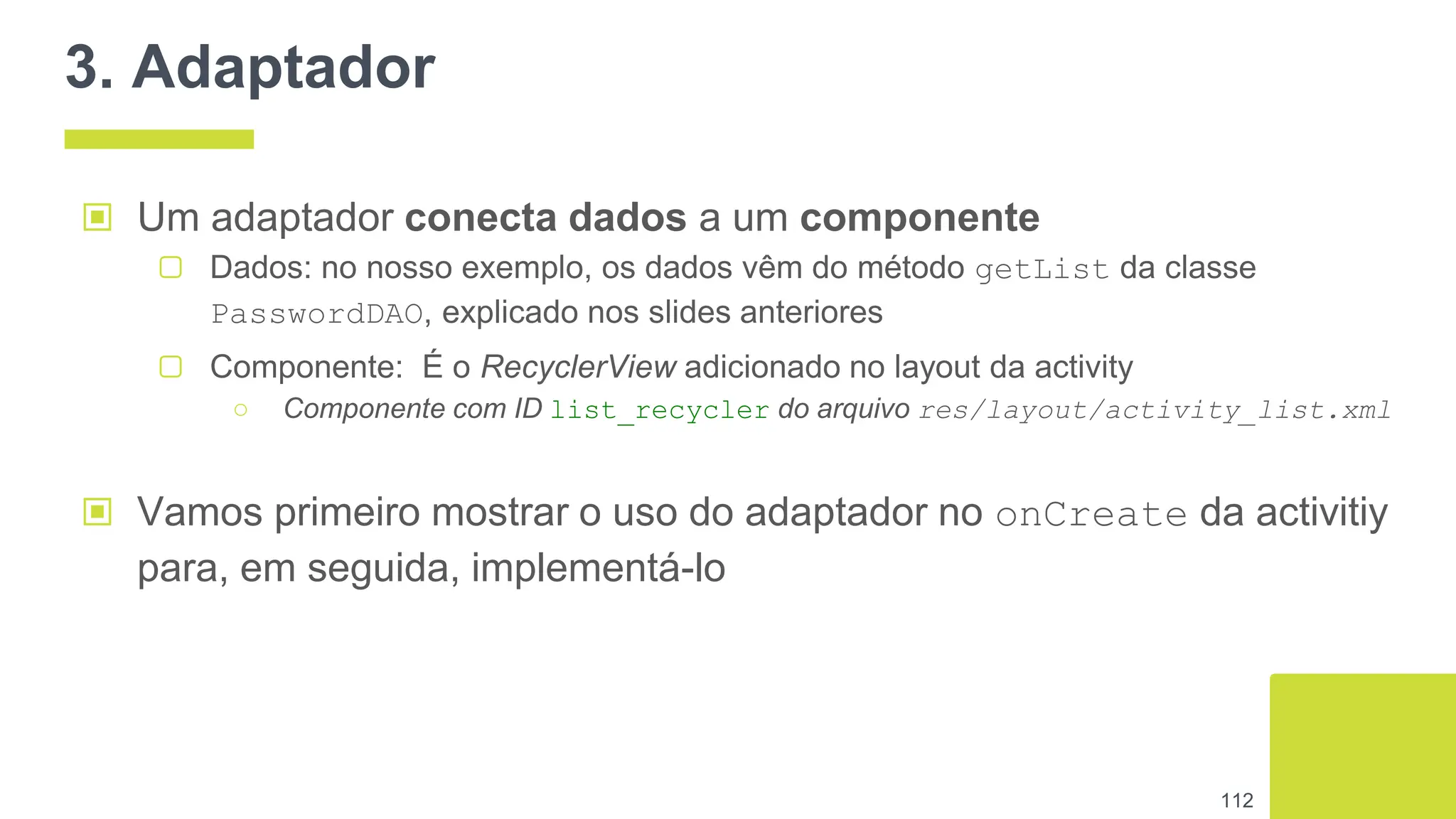3. Adaptador
▣ Um adaptador conecta dados a um componente
▢ Dados: no nosso exemplo, os dados vêm do método getList da classe
PasswordDAO, explicado nos slides anteriores
▢ Componente: É o RecyclerView adicionado no layout da activity
○ Componente com ID list_recycler do arquivo res/layout/activity_list.xml
112
▣ Vamos primeiro mostrar o uso do adaptador no onCreate da activitiy
para, em seguida, implementá-lo
 