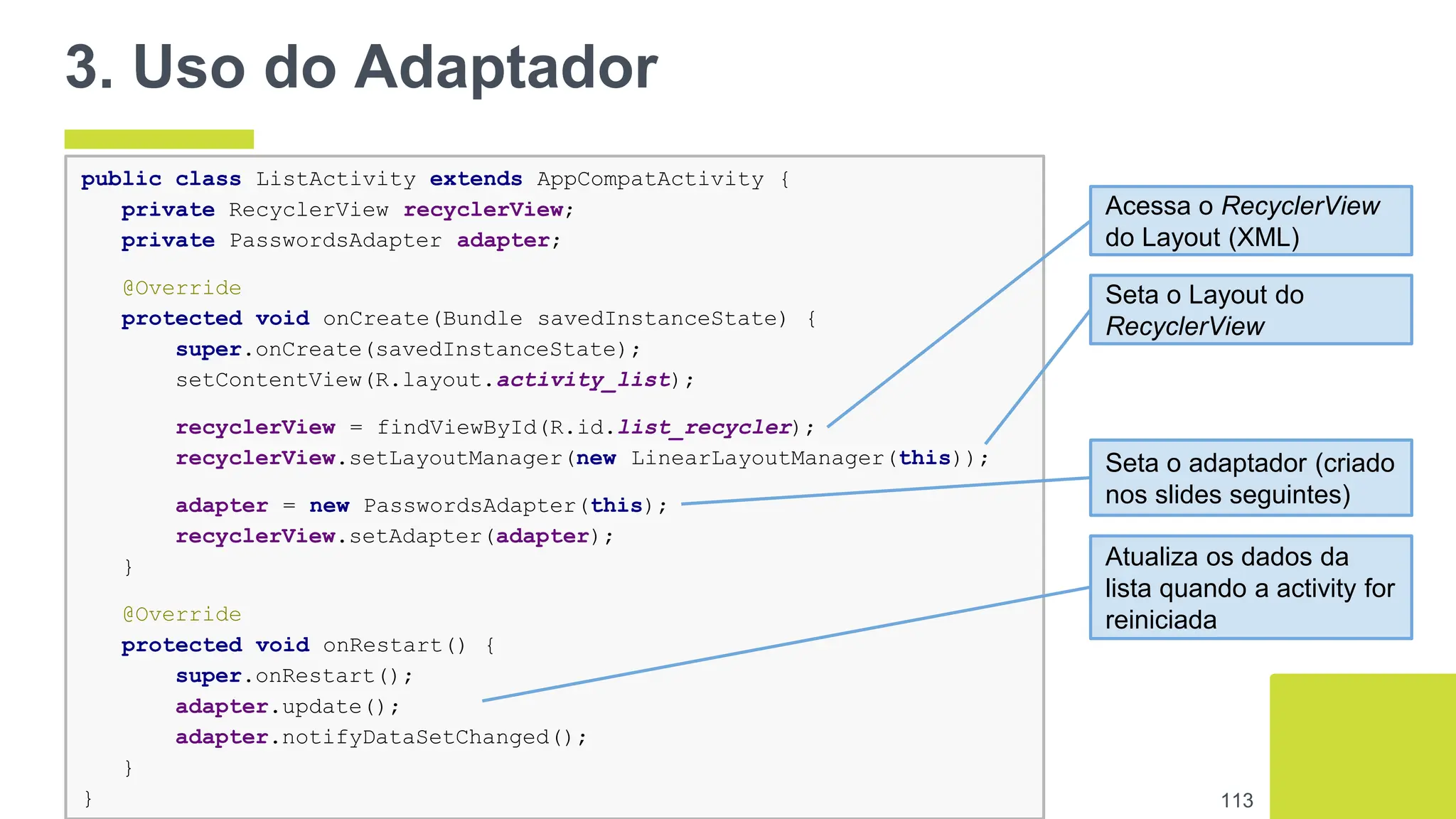 113
public class ListActivity extends AppCompatActivity {
private RecyclerView recyclerView;
private PasswordsAdapter adapter;
@Override
protected void onCreate(Bundle savedInstanceState) {
super.onCreate(savedInstanceState);
setContentView(R.layout.activity_list);
recyclerView = findViewById(R.id.list_recycler);
recyclerView.setLayoutManager(new LinearLayoutManager(this));
adapter = new PasswordsAdapter(this);
recyclerView.setAdapter(adapter);
}
@Override
protected void onRestart() {
super.onRestart();
adapter.update();
adapter.notifyDataSetChanged();
}
}
3. Uso do Adaptador
Acessa o RecyclerView
do Layout (XML)
Seta o Layout do
RecyclerView
Seta o adaptador (criado
nos slides seguintes)
Atualiza os dados da
lista quando a activity for
reiniciada
 
