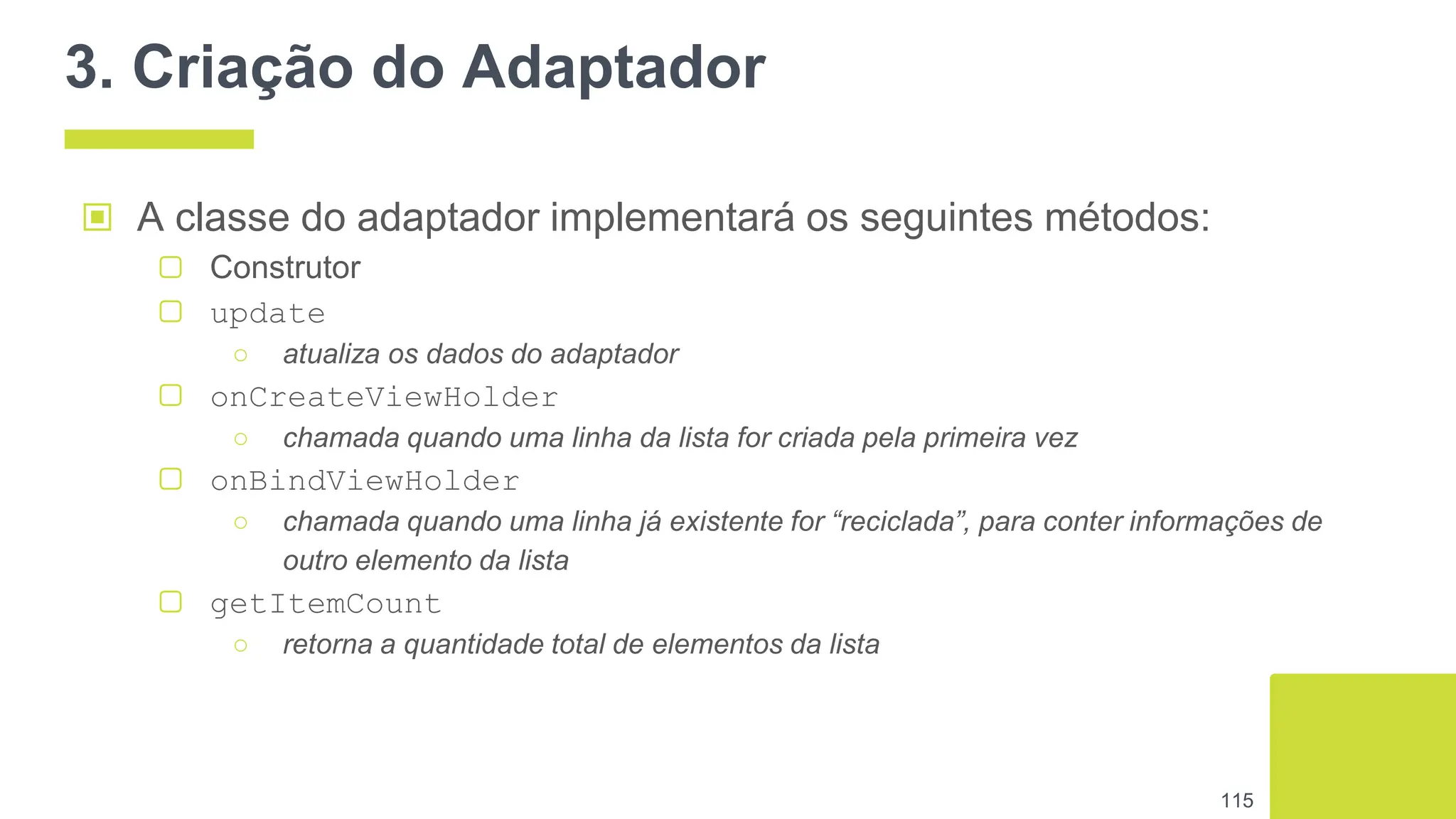 3. Criação do Adaptador
▣ A classe do adaptador implementará os seguintes métodos:
▢ Construtor
▢ update
○ atualiza os dados do adaptador
▢ onCreateViewHolder
○ chamada quando uma linha da lista for criada pela primeira vez
▢ onBindViewHolder
○ chamada quando uma linha já existente for “reciclada”, para conter informações de
outro elemento da lista
▢ getItemCount
○ retorna a quantidade total de elementos da lista
115
 
