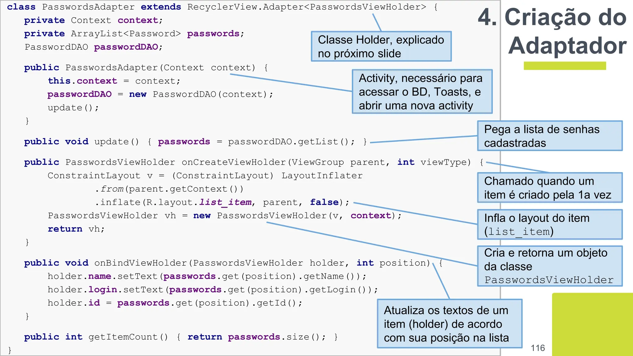 class PasswordsAdapter extends RecyclerView.Adapter<PasswordsViewHolder> {
private Context context;
private ArrayList<Password> passwords;
PasswordDAO passwordDAO;
public PasswordsAdapter(Context context) {
this.context = context;
passwordDAO = new PasswordDAO(context);
update();
}
public void update() { passwords = passwordDAO.getList(); }
public PasswordsViewHolder onCreateViewHolder(ViewGroup parent, int viewType) {
ConstraintLayout v = (ConstraintLayout) LayoutInflater
.from(parent.getContext())
.inflate(R.layout.list_item, parent, false);
PasswordsViewHolder vh = new PasswordsViewHolder(v, context);
return vh;
}
public void onBindViewHolder(PasswordsViewHolder holder, int position) {
holder.name.setText(passwords.get(position).getName());
holder.login.setText(passwords.get(position).getLogin());
holder.id = passwords.get(position).getId();
}
public int getItemCount() { return passwords.size(); }
}
4. Criação do
Adaptador
116
Classe Holder, explicado
no próximo slide
Activity, necessário para
acessar o BD, Toasts, e
abrir uma nova activity
Pega a lista de senhas
cadastradas
Chamado quando um
item é criado pela 1a vez
Cria e retorna um objeto
da classe
PasswordsViewHolder
Infla o layout do item
(list_item)
Atualiza os textos de um
item (holder) de acordo
com sua posição na lista
 