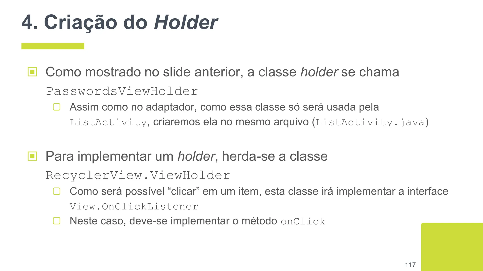 4. Criação do Holder
117
▣ Como mostrado no slide anterior, a classe holder se chama
PasswordsViewHolder
▢ Assim como no adaptador, como essa classe só será usada pela
ListActivity, criaremos ela no mesmo arquivo (ListActivity.java)
▣ Para implementar um holder, herda-se a classe
RecyclerView.ViewHolder
▢ Como será possível “clicar” em um item, esta classe irá implementar a interface
View.OnClickListener
▢ Neste caso, deve-se implementar o método onClick
 
