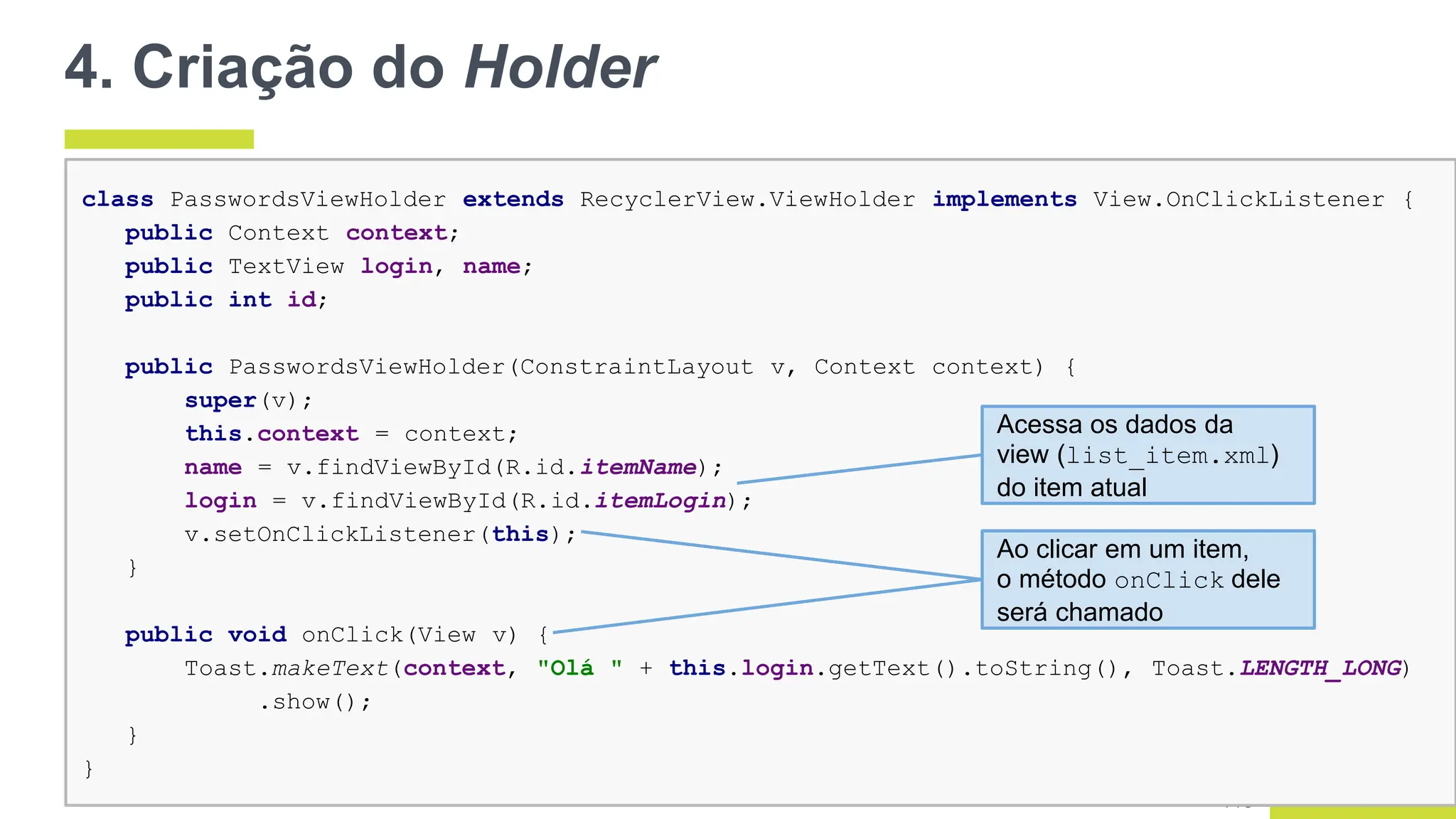 4. Criação do Holder
118
class PasswordsViewHolder extends RecyclerView.ViewHolder implements View.OnClickListener {
public Context context;
public TextView login, name;
public int id;
public PasswordsViewHolder(ConstraintLayout v, Context context) {
super(v);
this.context = context;
name = v.findViewById(R.id.itemName);
login = v.findViewById(R.id.itemLogin);
v.setOnClickListener(this);
}
public void onClick(View v) {
Toast.makeText(context, "Olá " + this.login.getText().toString(), Toast.LENGTH_LONG)
.show();
}
}
Acessa os dados da
view (list_item.xml)
do item atual
Ao clicar em um item,
o método onClick dele
será chamado
 