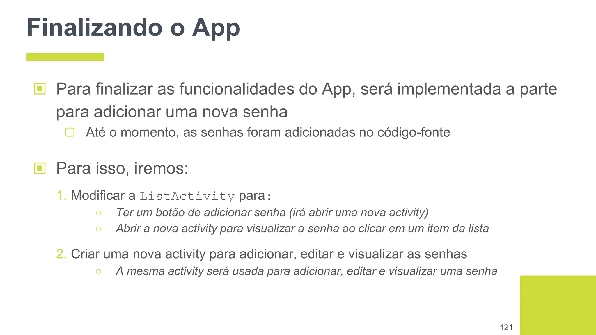 Finalizando o App
▣ Para finalizar as funcionalidades do App, será implementada a parte
para adicionar uma nova senha
▢ Até o momento, as senhas foram adicionadas no código-fonte
121
▣ Para isso, iremos:
1. Modificar a ListActivity para:
○ Ter um botão de adicionar senha (irá abrir uma nova activity)
○ Abrir a nova activity para visualizar a senha ao clicar em um item da lista
2. Criar uma nova activity para adicionar, editar e visualizar as senhas
○ A mesma activity será usada para adicionar, editar e visualizar uma senha
 
