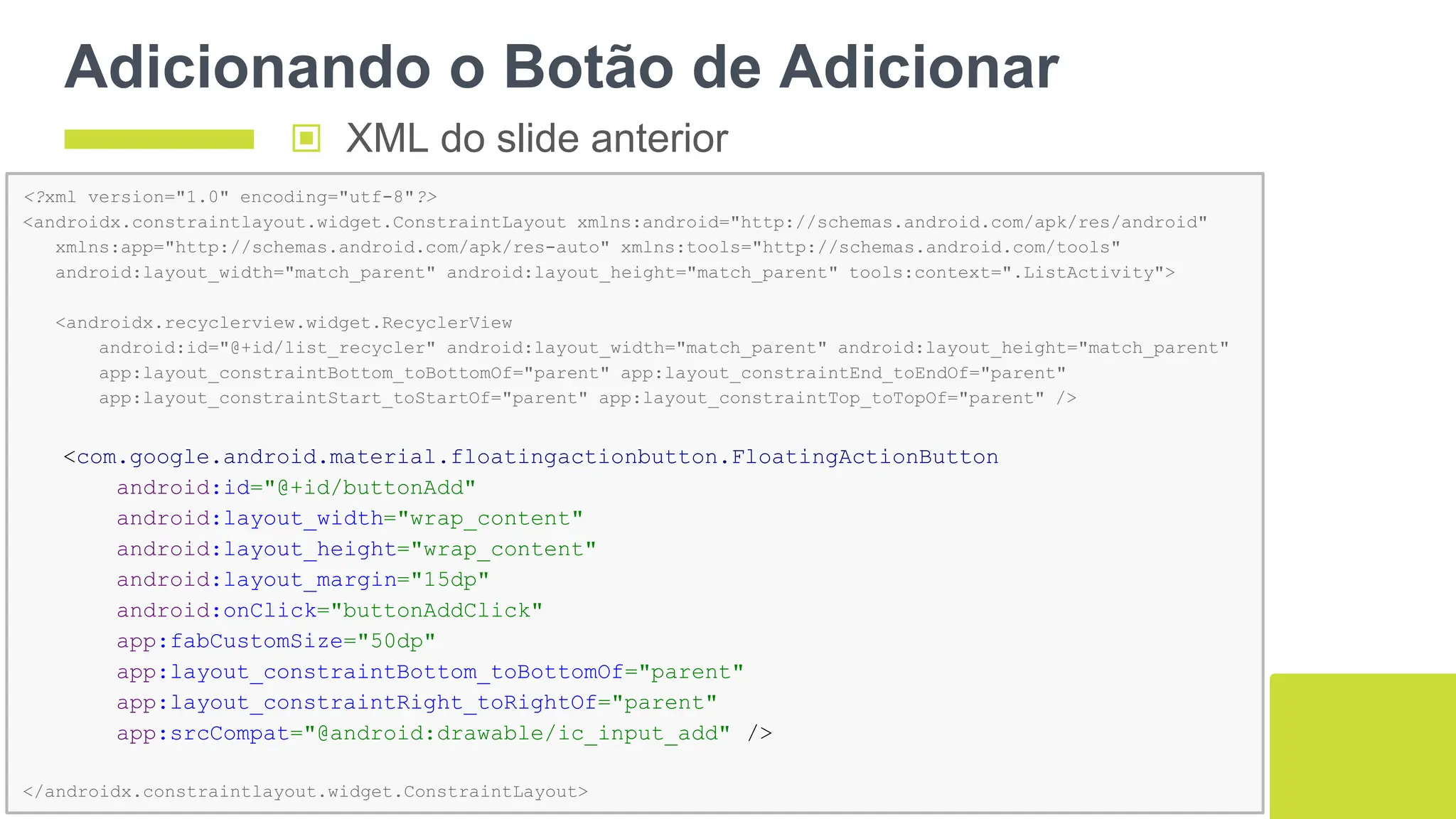 Adicionando o Botão de Adicionar
123
<?xml version="1.0" encoding="utf-8"?>
<androidx.constraintlayout.widget.ConstraintLayout xmlns:android="http://schemas.android.com/apk/res/android"
xmlns:app="http://schemas.android.com/apk/res-auto" xmlns:tools="http://schemas.android.com/tools"
android:layout_width="match_parent" android:layout_height="match_parent" tools:context=".ListActivity">
<androidx.recyclerview.widget.RecyclerView
android:id="@+id/list_recycler" android:layout_width="match_parent" android:layout_height="match_parent"
app:layout_constraintBottom_toBottomOf="parent" app:layout_constraintEnd_toEndOf="parent"
app:layout_constraintStart_toStartOf="parent" app:layout_constraintTop_toTopOf="parent" />
<com.google.android.material.floatingactionbutton.FloatingActionButton
android:id="@+id/buttonAdd"
android:layout_width="wrap_content"
android:layout_height="wrap_content"
android:layout_margin="15dp"
android:onClick="buttonAddClick"
app:fabCustomSize="50dp"
app:layout_constraintBottom_toBottomOf="parent"
app:layout_constraintRight_toRightOf="parent"
app:srcCompat="@android:drawable/ic_input_add" />
</androidx.constraintlayout.widget.ConstraintLayout>
▣ XML do slide anterior
 
