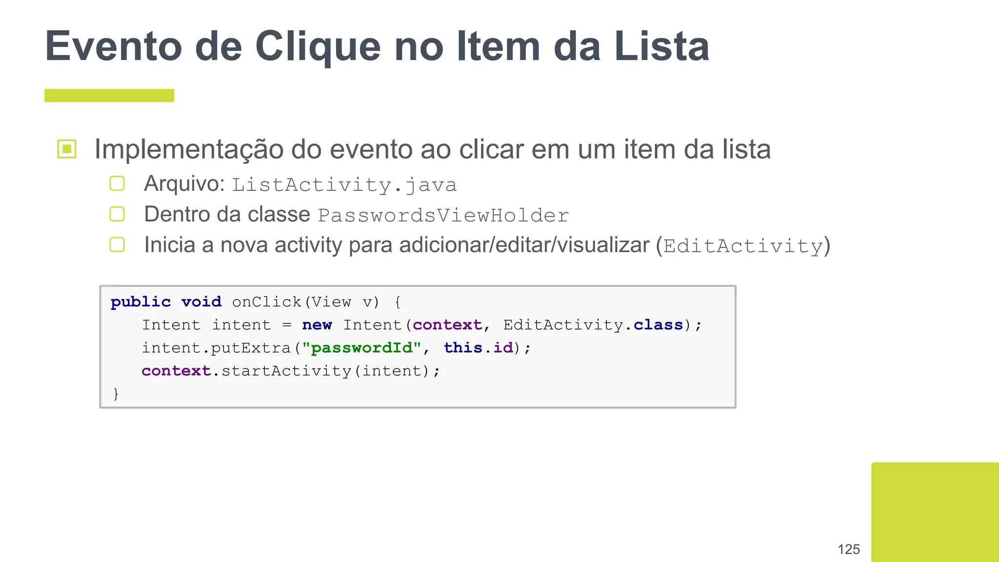 Evento de Clique no Item da Lista
125
public void onClick(View v) {
Intent intent = new Intent(context, EditActivity.class);
intent.putExtra("passwordId", this.id);
context.startActivity(intent);
}
▣ Implementação do evento ao clicar em um item da lista
▢ Arquivo: ListActivity.java
▢ Dentro da classe PasswordsViewHolder
▢ Inicia a nova activity para adicionar/editar/visualizar (EditActivity)
 