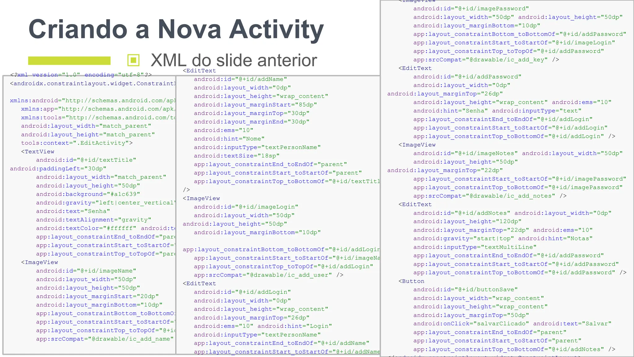 Criando a Nova Activity
128
<?xml version="1.0" encoding="utf-8"?>
<androidx.constraintlayout.widget.ConstraintLayout
xmlns:android="http://schemas.android.com/apk/res/android"
xmlns:app="http://schemas.android.com/apk/res-auto"
xmlns:tools="http://schemas.android.com/tools"
android:layout_width="match_parent"
android:layout_height="match_parent"
tools:context=".EditActivity">
<TextView
android:id="@+id/textTitle"
android:paddingLeft="30dp"
android:layout_width="match_parent"
android:layout_height="50dp"
android:background="#a1c639"
android:gravity="left|center_vertical"
android:text="Senha"
android:textAlignment="gravity"
android:textColor="#ffffff" android:textSize="24sp"
app:layout_constraintEnd_toEndOf="parent"
app:layout_constraintStart_toStartOf="parent"
app:layout_constraintTop_toTopOf="parent" />
<ImageView
android:id="@+id/imageName"
android:layout_width="50dp"
android:layout_height="50dp"
android:layout_marginStart="20dp"
android:layout_marginBottom="10dp"
app:layout_constraintBottom_toBottomOf="@+id/addName"
app:layout_constraintStart_toStartOf="parent"
app:layout_constraintTop_toTopOf="@+id/addName"
app:srcCompat="@drawable/ic_add_name" />
▣ XML do slide anterior
<EditText
android:id="@+id/addName"
android:layout_width="0dp"
android:layout_height="wrap_content"
android:layout_marginStart="85dp"
android:layout_marginTop="30dp"
android:layout_marginEnd="30dp"
android:ems="10"
android:hint="Nome"
android:inputType="textPersonName"
android:textSize="18sp"
app:layout_constraintEnd_toEndOf="parent"
app:layout_constraintStart_toStartOf="parent"
app:layout_constraintTop_toBottomOf="@+id/textTitle"
/>
<ImageView
android:id="@+id/imageLogin"
android:layout_width="50dp"
android:layout_height="50dp"
android:layout_marginBottom="10dp"
app:layout_constraintBottom_toBottomOf="@+id/addLogin"
app:layout_constraintStart_toStartOf="@+id/imageName"
app:layout_constraintTop_toTopOf="@+id/addLogin"
app:srcCompat="@drawable/ic_add_user" />
<EditText
android:id="@+id/addLogin"
android:layout_width="0dp"
android:layout_height="wrap_content"
android:layout_marginTop="26dp"
android:ems="10" android:hint="Login"
android:inputType="textPersonName"
app:layout_constraintEnd_toEndOf="@+id/addName"
app:layout_constraintStart_toStartOf="@+id/addName"
<ImageView
android:id="@+id/imagePassword"
android:layout_width="50dp" android:layout_height="50dp"
android:layout_marginBottom="10dp"
app:layout_constraintBottom_toBottomOf="@+id/addPassword"
app:layout_constraintStart_toStartOf="@+id/imageLogin"
app:layout_constraintTop_toTopOf="@+id/addPassword"
app:srcCompat="@drawable/ic_add_key" />
<EditText
android:id="@+id/addPassword"
android:layout_width="0dp"
android:layout_marginTop="26dp"
android:layout_height="wrap_content" android:ems="10"
android:hint="Senha" android:inputType="text"
app:layout_constraintEnd_toEndOf="@+id/addLogin"
app:layout_constraintStart_toStartOf="@+id/addLogin"
app:layout_constraintTop_toBottomOf="@+id/addLogin" />
<ImageView
android:id="@+id/imageNotes" android:layout_width="50dp"
android:layout_height="50dp"
android:layout_marginTop="22dp"
app:layout_constraintStart_toStartOf="@+id/imagePassword"
app:layout_constraintTop_toBottomOf="@+id/imagePassword"
app:srcCompat="@drawable/ic_add_notes" />
<EditText
android:id="@+id/addNotes" android:layout_width="0dp"
android:layout_height="120dp"
android:layout_marginTop="22dp" android:ems="10"
android:gravity="start|top" android:hint="Notas"
android:inputType="textMultiLine"
app:layout_constraintEnd_toEndOf="@+id/addPassword"
app:layout_constraintStart_toStartOf="@+id/addPassword"
app:layout_constraintTop_toBottomOf="@+id/addPassword" />
<Button
android:id="@+id/buttonSave"
android:layout_width="wrap_content"
android:layout_height="wrap_content"
android:layout_marginTop="50dp"
android:onClick="salvarClicado" android:text="Salvar"
app:layout_constraintEnd_toEndOf="parent"
app:layout_constraintStart_toStartOf="parent"
app:layout_constraintTop_toBottomOf="@+id/addNotes" />
 