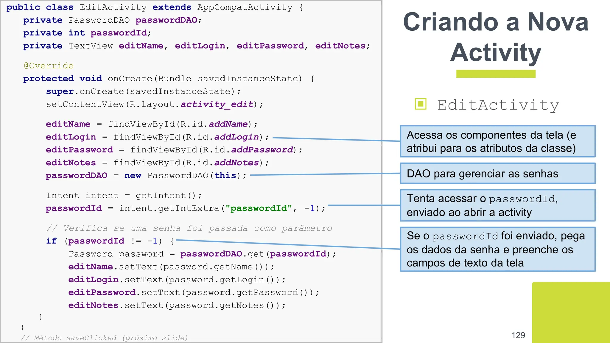 129
Criando a Nova
Activity
▣ EditActivity
public class EditActivity extends AppCompatActivity {
private PasswordDAO passwordDAO;
private int passwordId;
private TextView editName, editLogin, editPassword, editNotes;
@Override
protected void onCreate(Bundle savedInstanceState) {
super.onCreate(savedInstanceState);
setContentView(R.layout.activity_edit);
editName = findViewById(R.id.addName);
editLogin = findViewById(R.id.addLogin);
editPassword = findViewById(R.id.addPassword);
editNotes = findViewById(R.id.addNotes);
passwordDAO = new PasswordDAO(this);
Intent intent = getIntent();
passwordId = intent.getIntExtra("passwordId", -1);
// Verifica se uma senha foi passada como parâmetro
if (passwordId != -1) {
Password password = passwordDAO.get(passwordId);
editName.setText(password.getName());
editLogin.setText(password.getLogin());
editPassword.setText(password.getPassword());
editNotes.setText(password.getNotes());
}
}
// Método saveClicked (próximo slide)
Acessa os componentes da tela (e
atribui para os atributos da classe)
DAO para gerenciar as senhas
Tenta acessar o passwordId,
enviado ao abrir a activity
Se o passwordId foi enviado, pega
os dados da senha e preenche os
campos de texto da tela
 