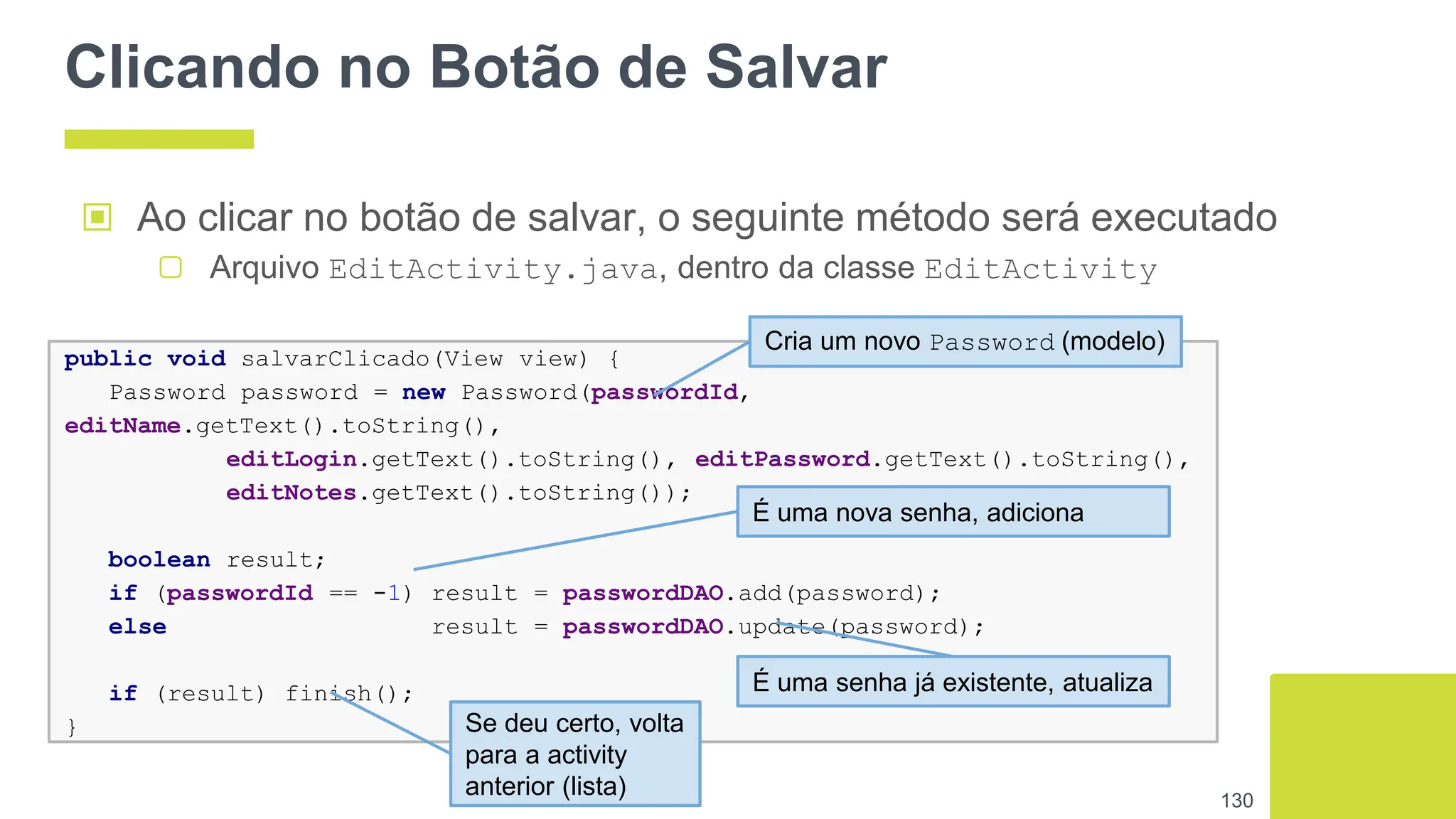 Clicando no Botão de Salvar
▣ Ao clicar no botão de salvar, o seguinte método será executado
▢ Arquivo EditActivity.java, dentro da classe EditActivity
130
public void salvarClicado(View view) {
Password password = new Password(passwordId,
editName.getText().toString(),
editLogin.getText().toString(), editPassword.getText().toString(),
editNotes.getText().toString());
boolean result;
if (passwordId == -1) result = passwordDAO.add(password);
else result = passwordDAO.update(password);
if (result) finish();
}
Cria um novo Password (modelo)
É uma nova senha, adiciona
É uma senha já existente, atualiza
Se deu certo, volta
para a activity
anterior (lista)
 