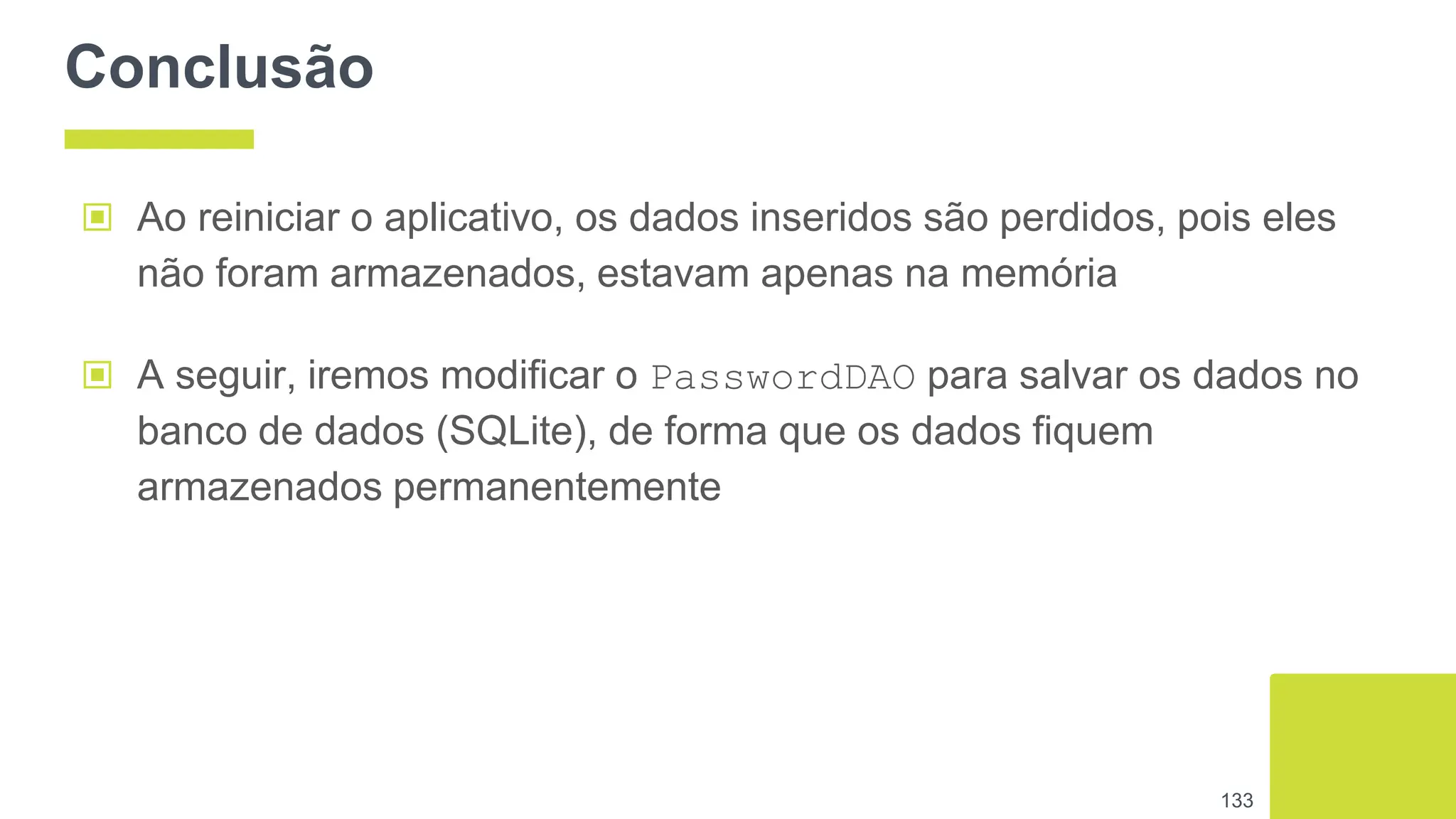 Conclusão
▣ Ao reiniciar o aplicativo, os dados inseridos são perdidos, pois eles
não foram armazenados, estavam apenas na memória
133
▣ A seguir, iremos modificar o PasswordDAO para salvar os dados no
banco de dados (SQLite), de forma que os dados fiquem
armazenados permanentemente
 