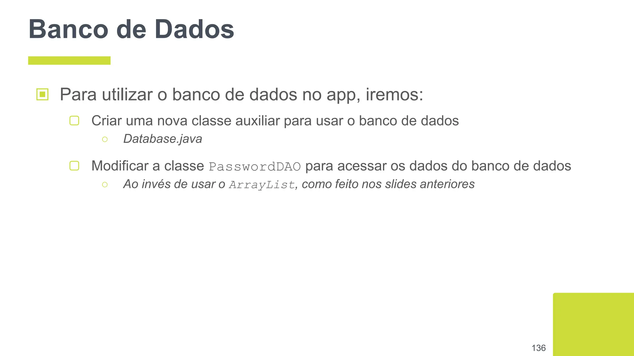 Banco de Dados
▣ Para utilizar o banco de dados no app, iremos:
▢ Criar uma nova classe auxiliar para usar o banco de dados
○ Database.java
▢ Modificar a classe PasswordDAO para acessar os dados do banco de dados
○ Ao invés de usar o ArrayList, como feito nos slides anteriores
136
 