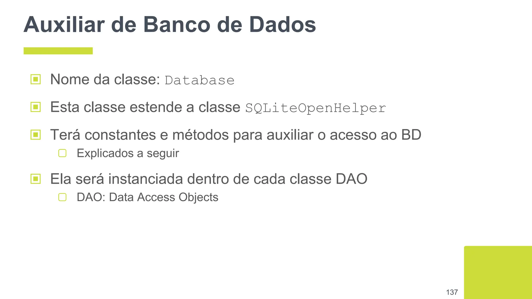 Auxiliar de Banco de Dados
▣ Nome da classe: Database
▣ Esta classe estende a classe SQLiteOpenHelper
▣ Terá constantes e métodos para auxiliar o acesso ao BD
▢ Explicados a seguir
▣ Ela será instanciada dentro de cada classe DAO
▢ DAO: Data Access Objects
137
 