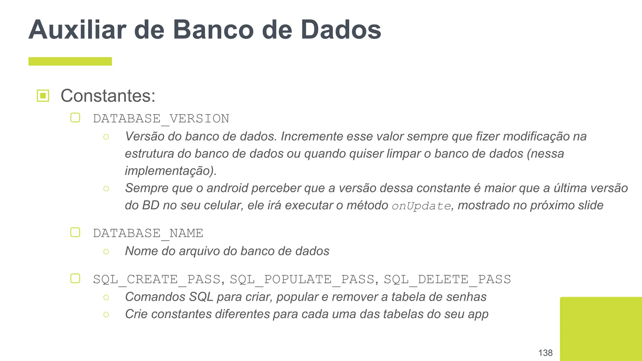 Auxiliar de Banco de Dados
▣ Constantes:
▢ DATABASE_VERSION
○ Versão do banco de dados. Incremente esse valor sempre que fizer modificação na
estrutura do banco de dados ou quando quiser limpar o banco de dados (nessa
implementação).
○ Sempre que o android perceber que a versão dessa constante é maior que a última versão
do BD no seu celular, ele irá executar o método onUpdate, mostrado no próximo slide
▢ DATABASE_NAME
○ Nome do arquivo do banco de dados
▢ SQL_CREATE_PASS, SQL_POPULATE_PASS, SQL_DELETE_PASS
○ Comandos SQL para criar, popular e remover a tabela de senhas
○ Crie constantes diferentes para cada uma das tabelas do seu app
138
 