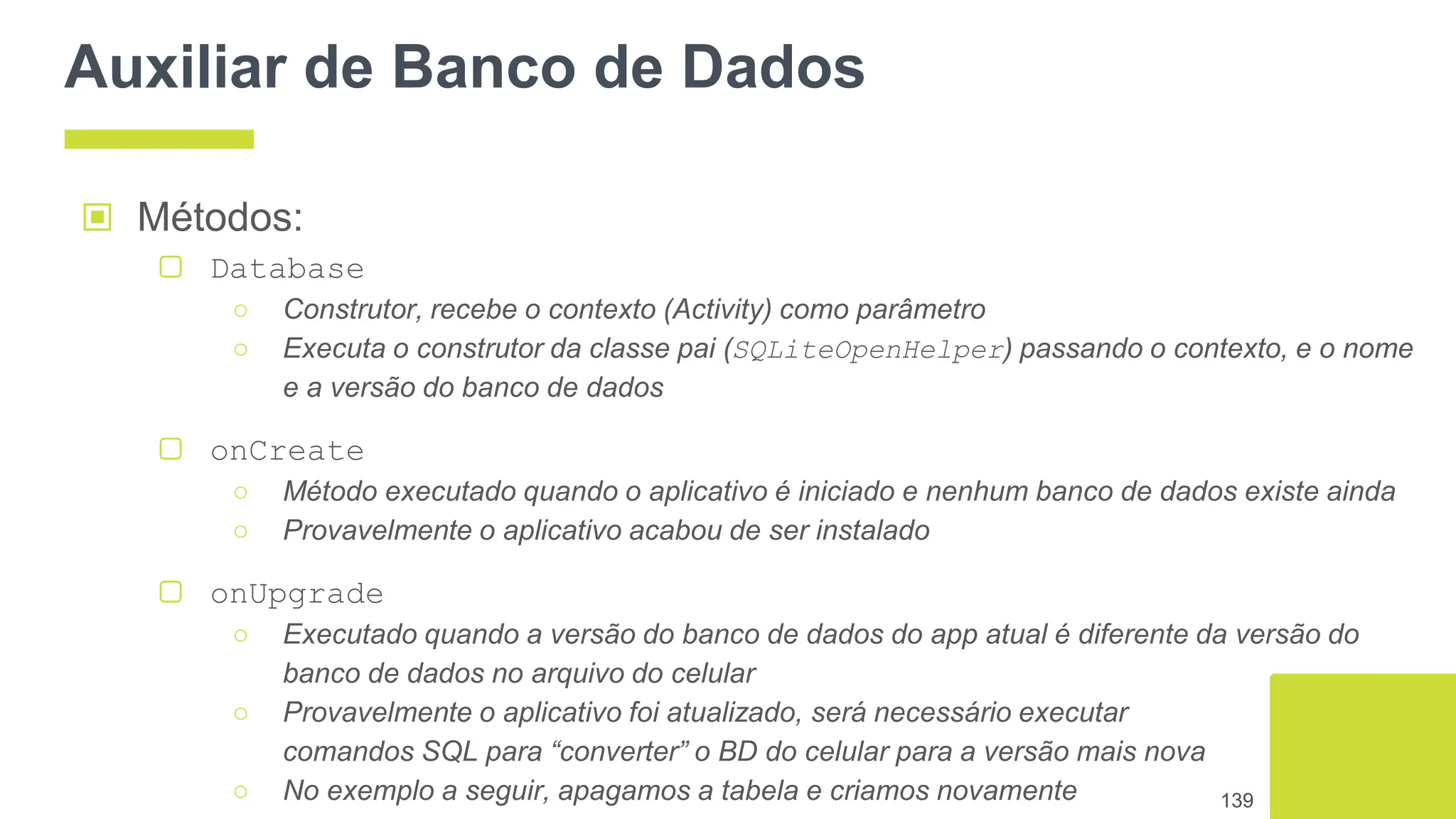 Auxiliar de Banco de Dados
▣ Métodos:
▢ Database
○ Construtor, recebe o contexto (Activity) como parâmetro
○ Executa o construtor da classe pai (SQLiteOpenHelper) passando o contexto, e o nome
e a versão do banco de dados
▢ onCreate
○ Método executado quando o aplicativo é iniciado e nenhum banco de dados existe ainda
○ Provavelmente o aplicativo acabou de ser instalado
▢ onUpgrade
○ Executado quando a versão do banco de dados do app atual é diferente da versão do
banco de dados no arquivo do celular
○ Provavelmente o aplicativo foi atualizado, será necessário executar
comandos SQL para “converter” o BD do celular para a versão mais nova
○ No exemplo a seguir, apagamos a tabela e criamos novamente 139
 