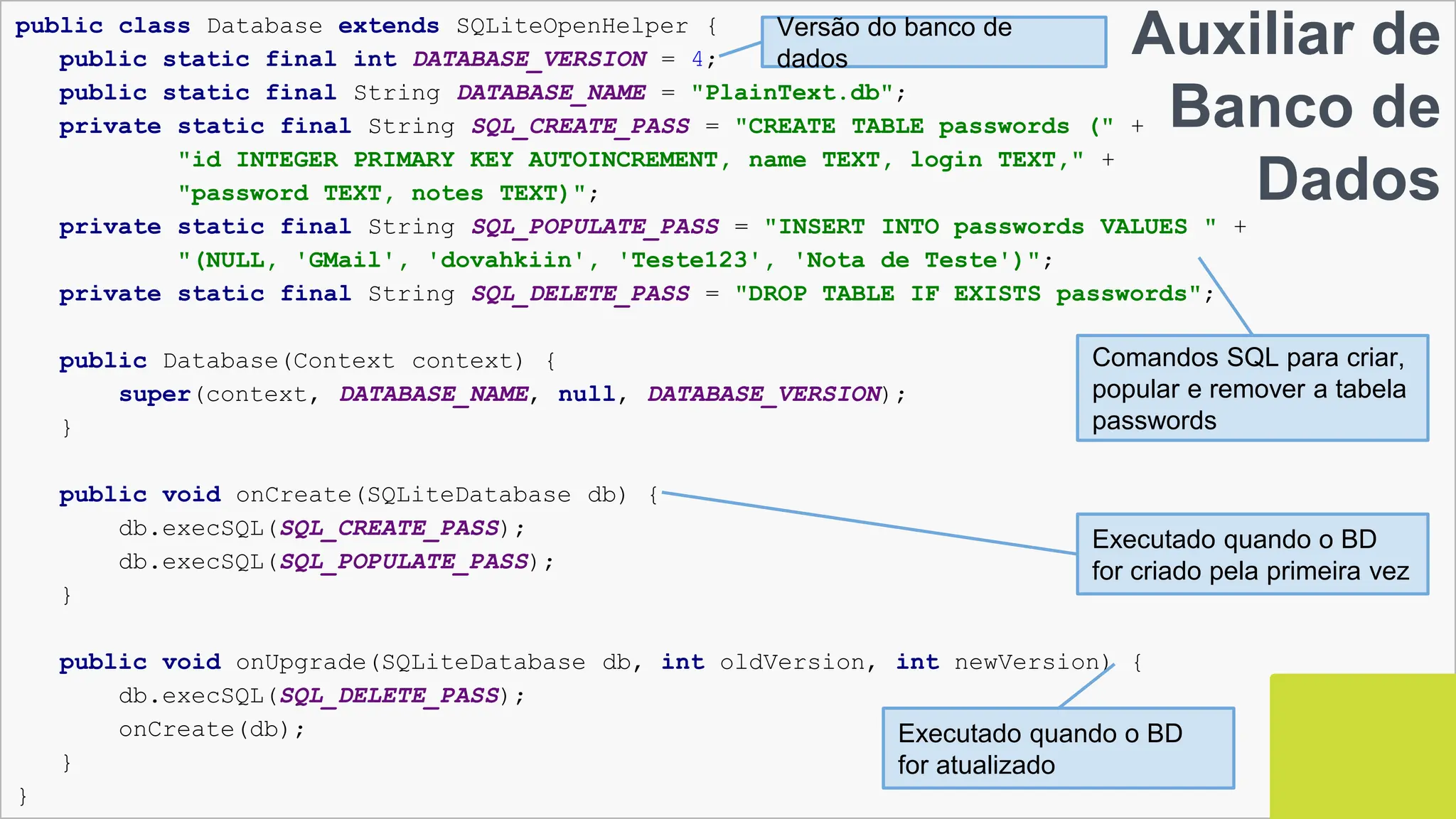 140
Auxiliar de Banco de Dados
▣ Database.java
public class Database extends SQLiteOpenHelper {
public static final int DATABASE_VERSION = 4;
public static final String DATABASE_NAME = "PlainText.db";
private static final String SQL_CREATE_PASS = "CREATE TABLE passwords (" +
"id INTEGER PRIMARY KEY AUTOINCREMENT, name TEXT, login TEXT," +
"password TEXT, notes TEXT)";
private static final String SQL_POPULATE_PASS = "INSERT INTO passwords VALUES " +
"(NULL, 'GMail', 'dovahkiin', 'Teste123', 'Nota de Teste')";
private static final String SQL_DELETE_PASS = "DROP TABLE IF EXISTS passwords";
public Database(Context context) {
super(context, DATABASE_NAME, null, DATABASE_VERSION);
}
public void onCreate(SQLiteDatabase db) {
db.execSQL(SQL_CREATE_PASS);
db.execSQL(SQL_POPULATE_PASS);
}
public void onUpgrade(SQLiteDatabase db, int oldVersion, int newVersion) {
db.execSQL(SQL_DELETE_PASS);
onCreate(db);
}
}
Versão do banco de
dados
Auxiliar de
Banco de
Dados
Comandos SQL para criar,
popular e remover a tabela
passwords
Executado quando o BD
for criado pela primeira vez
Executado quando o BD
for atualizado
 