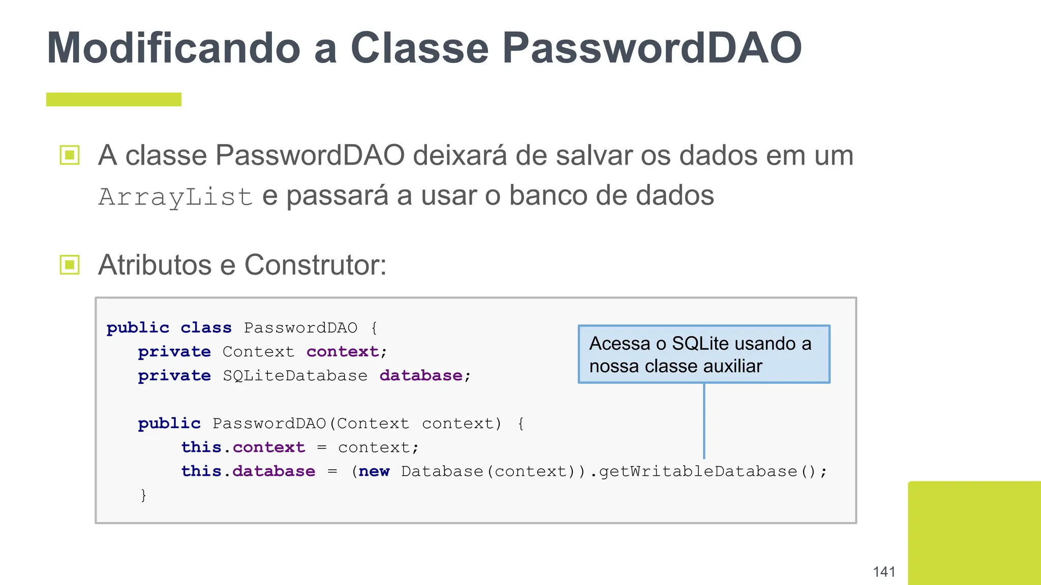 Modificando a Classe PasswordDAO
▣ A classe PasswordDAO deixará de salvar os dados em um
ArrayList e passará a usar o banco de dados
141
public class PasswordDAO {
private Context context;
private SQLiteDatabase database;
public PasswordDAO(Context context) {
this.context = context;
this.database = (new Database(context)).getWritableDatabase();
}
▣ Atributos e Construtor:
Acessa o SQLite usando a
nossa classe auxiliar
 