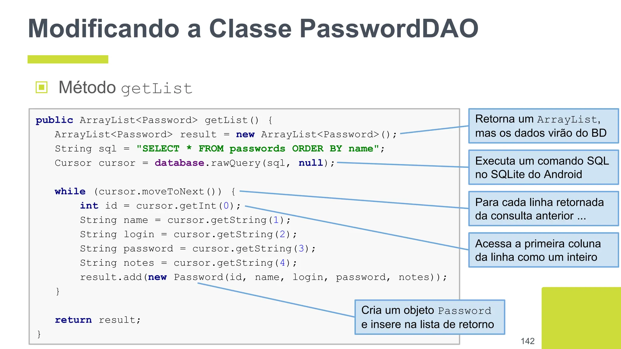 Modificando a Classe PasswordDAO
▣ Método getList
142
public ArrayList<Password> getList() {
ArrayList<Password> result = new ArrayList<Password>();
String sql = "SELECT * FROM passwords ORDER BY name";
Cursor cursor = database.rawQuery(sql, null);
while (cursor.moveToNext()) {
int id = cursor.getInt(0);
String name = cursor.getString(1);
String login = cursor.getString(2);
String password = cursor.getString(3);
String notes = cursor.getString(4);
result.add(new Password(id, name, login, password, notes));
}
return result;
}
Retorna um ArrayList,
mas os dados virão do BD
Executa um comando SQL
no SQLite do Android
Para cada linha retornada
da consulta anterior ...
Acessa a primeira coluna
da linha como um inteiro
Cria um objeto Password
e insere na lista de retorno
 