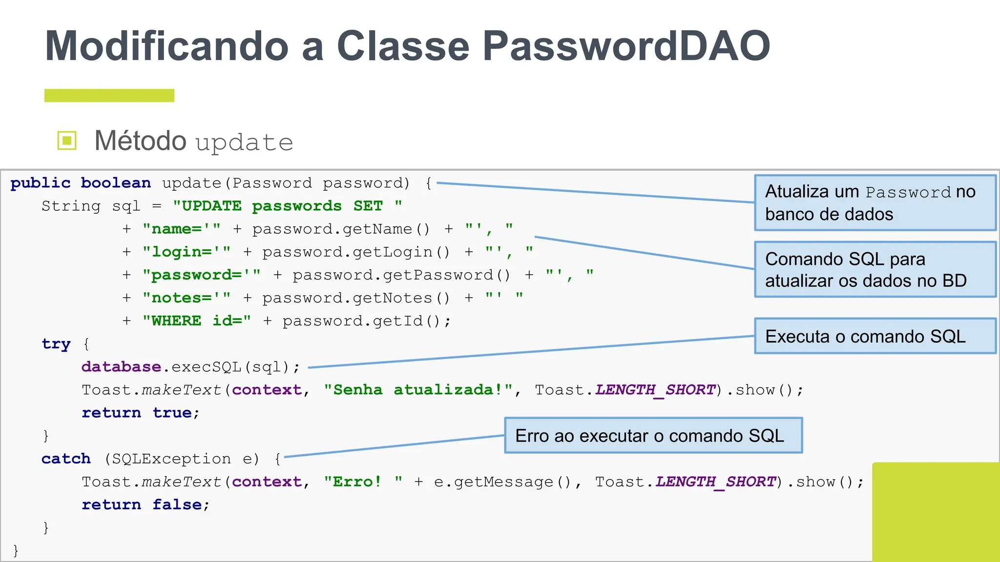 Modificando a Classe PasswordDAO
▣ Método update
144
public boolean update(Password password) {
String sql = "UPDATE passwords SET "
+ "name='" + password.getName() + "', "
+ "login='" + password.getLogin() + "', "
+ "password='" + password.getPassword() + "', "
+ "notes='" + password.getNotes() + "' "
+ "WHERE id=" + password.getId();
try {
database.execSQL(sql);
Toast.makeText(context, "Senha atualizada!", Toast.LENGTH_SHORT).show();
return true;
}
catch (SQLException e) {
Toast.makeText(context, "Erro! " + e.getMessage(), Toast.LENGTH_SHORT).show();
return false;
}
}
Atualiza um Password no
banco de dados
Comando SQL para
atualizar os dados no BD
Executa o comando SQL
Erro ao executar o comando SQL
 
