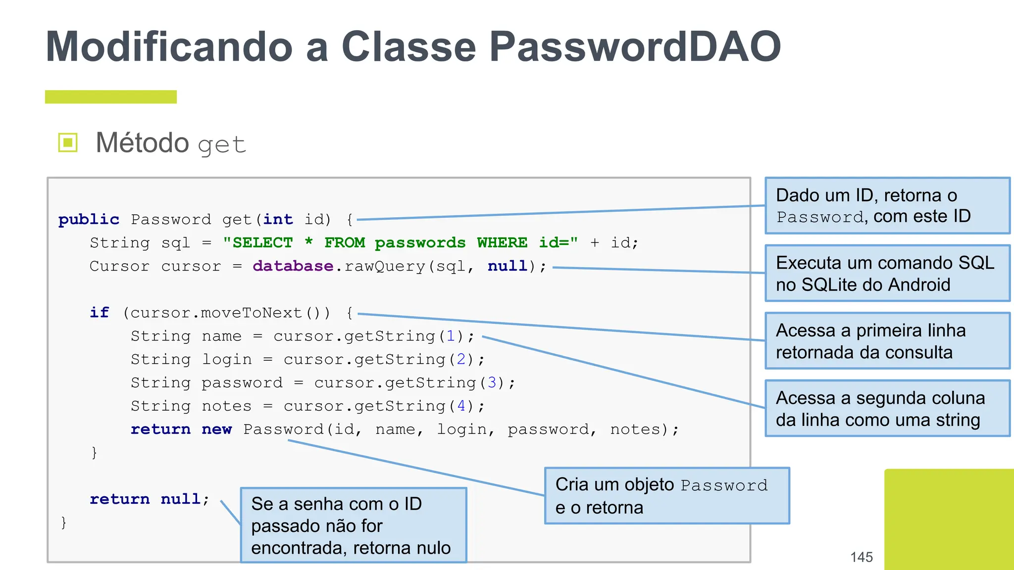 Modificando a Classe PasswordDAO
▣ Método get
145
public Password get(int id) {
String sql = "SELECT * FROM passwords WHERE id=" + id;
Cursor cursor = database.rawQuery(sql, null);
if (cursor.moveToNext()) {
String name = cursor.getString(1);
String login = cursor.getString(2);
String password = cursor.getString(3);
String notes = cursor.getString(4);
return new Password(id, name, login, password, notes);
}
return null;
}
Dado um ID, retorna o
Password, com este ID
Executa um comando SQL
no SQLite do Android
Acessa a primeira linha
retornada da consulta
Acessa a segunda coluna
da linha como uma string
Cria um objeto Password
e o retorna
Se a senha com o ID
passado não for
encontrada, retorna nulo
 