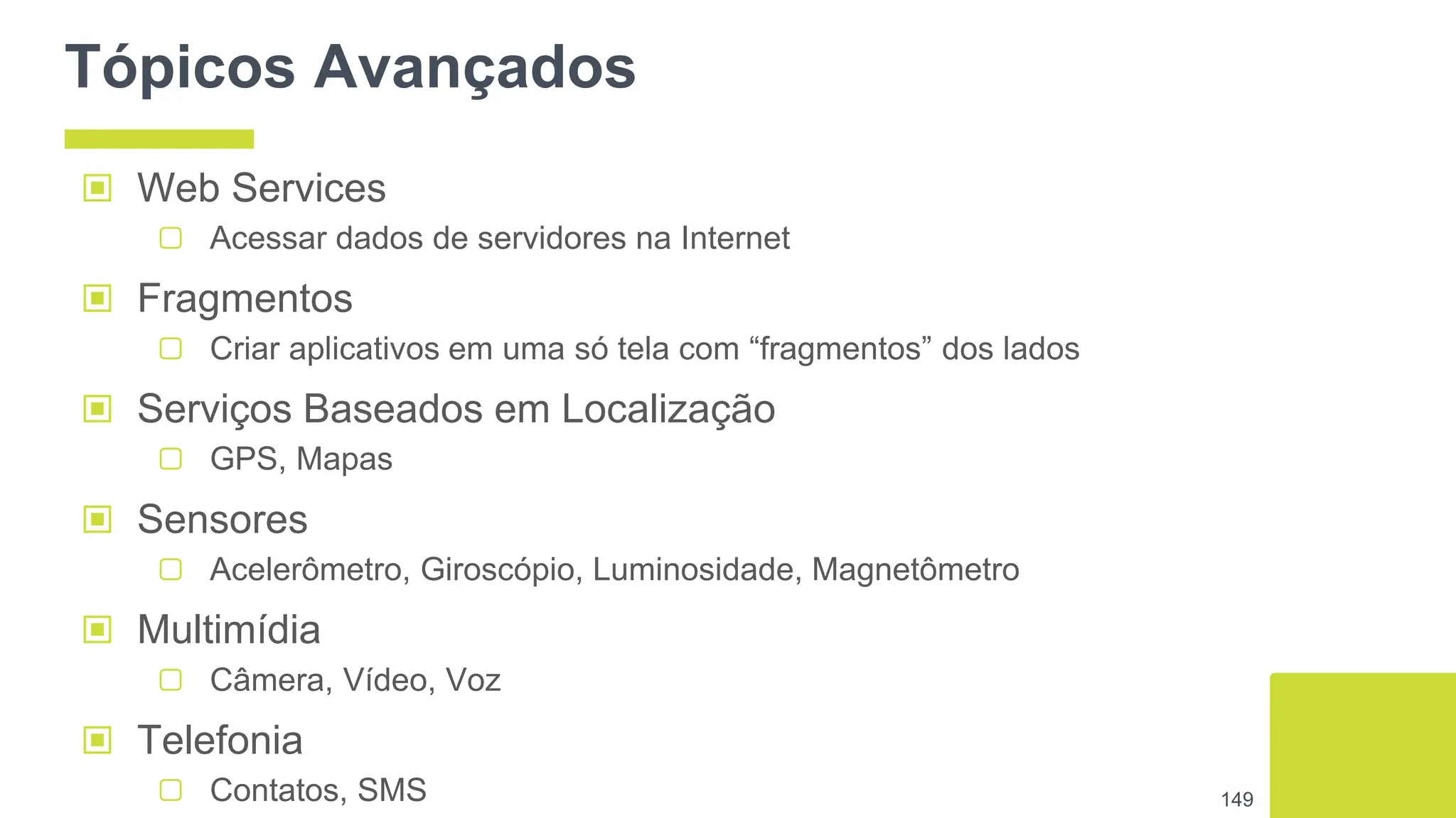Tópicos Avançados
▣ Web Services
▢ Acessar dados de servidores na Internet
▣ Fragmentos
▢ Criar aplicativos em uma só tela com “fragmentos” dos lados
▣ Serviços Baseados em Localização
▢ GPS, Mapas
▣ Sensores
▢ Acelerômetro, Giroscópio, Luminosidade, Magnetômetro
▣ Multimídia
▢ Câmera, Vídeo, Voz
▣ Telefonia
▢ Contatos, SMS 149
 