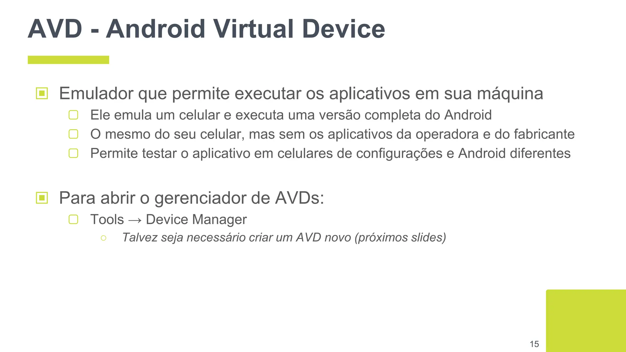 AVD - Android Virtual Device
▣ Para abrir o gerenciador de AVDs:
▢ Tools → Device Manager
○ Talvez seja necessário criar um AVD novo (próximos slides)
15
▣ Emulador que permite executar os aplicativos em sua máquina
▢ Ele emula um celular e executa uma versão completa do Android
▢ O mesmo do seu celular, mas sem os aplicativos da operadora e do fabricante
▢ Permite testar o aplicativo em celulares de configurações e Android diferentes
 