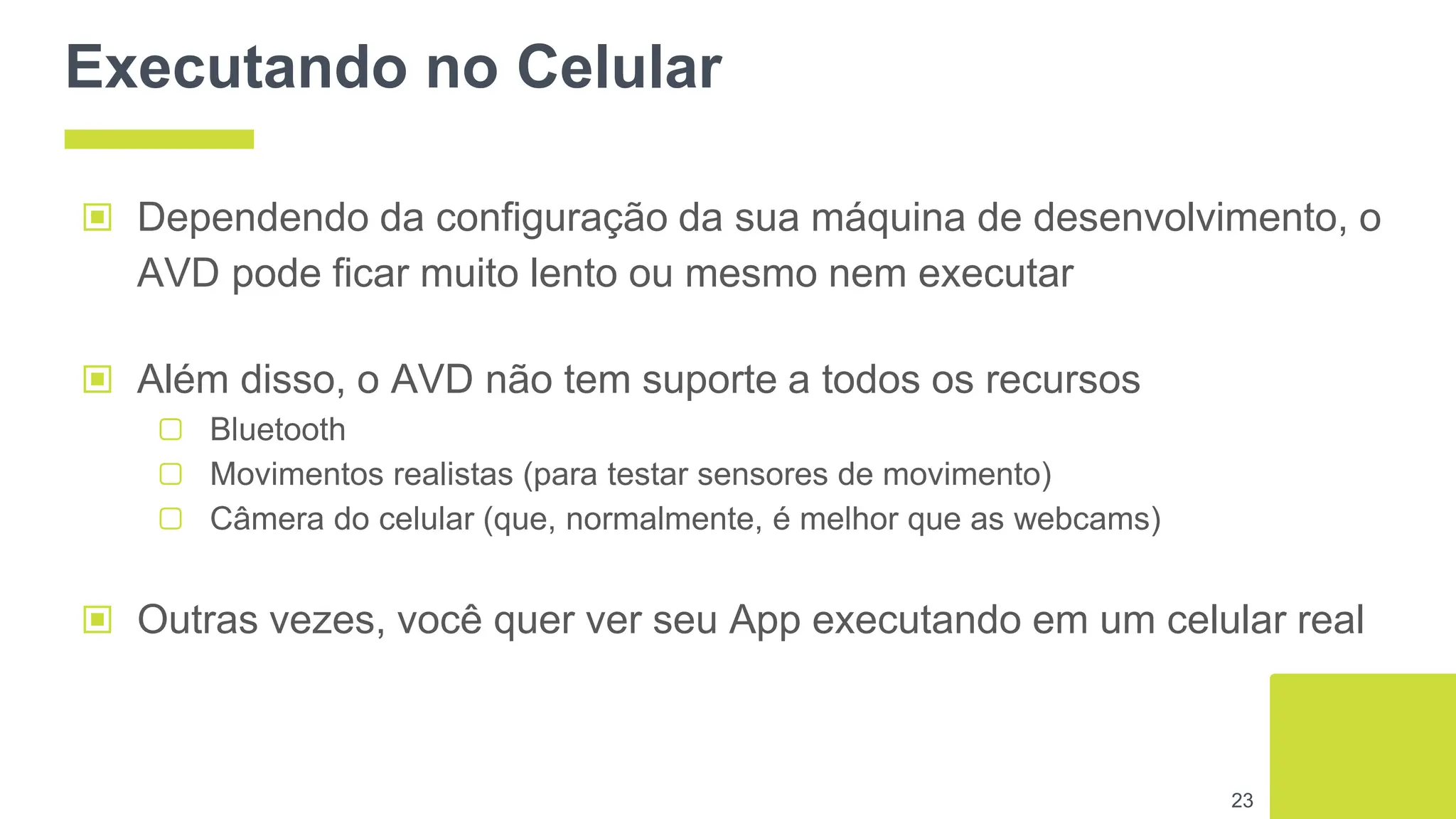 Executando no Celular
▣ Dependendo da configuração da sua máquina de desenvolvimento, o
AVD pode ficar muito lento ou mesmo nem executar
▣ Além disso, o AVD não tem suporte a todos os recursos
▢ Bluetooth
▢ Movimentos realistas (para testar sensores de movimento)
▢ Câmera do celular (que, normalmente, é melhor que as webcams)
▣ Outras vezes, você quer ver seu App executando em um celular real
23
 