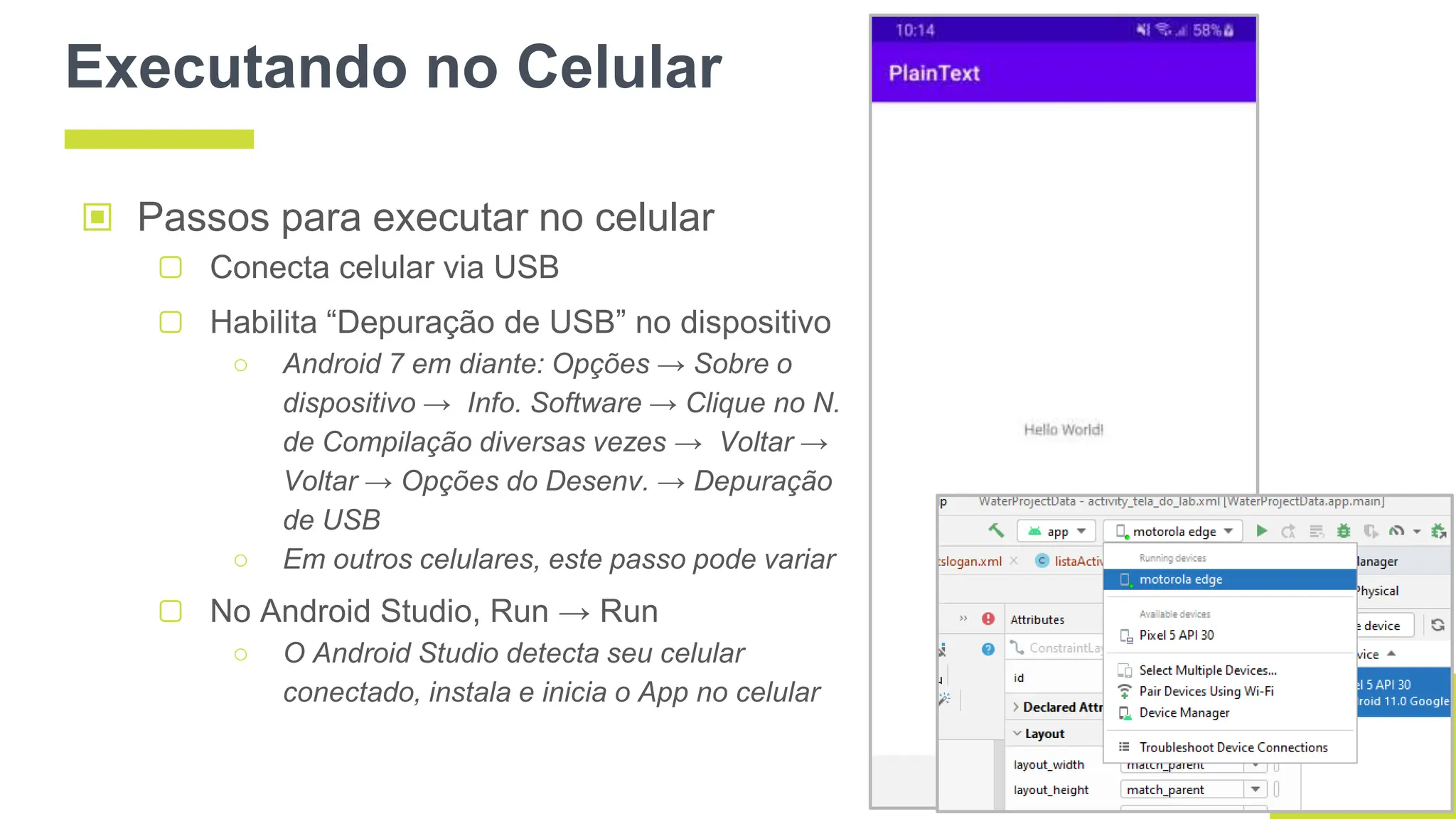 Executando no Celular
▣ Passos para executar no celular
▢ Conecta celular via USB
▢ Habilita “Depuração de USB” no dispositivo
○ Android 7 em diante: Opções → Sobre o
dispositivo → Info. Software → Clique no N.
de Compilação diversas vezes → Voltar →
Voltar → Opções do Desenv. → Depuração
de USB
○ Em outros celulares, este passo pode variar
▢ No Android Studio, Run → Run
○ O Android Studio detecta seu celular
conectado, instala e inicia o App no celular
 