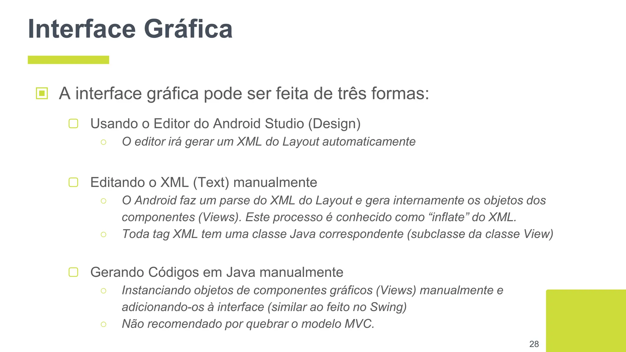 Interface Gráfica
▢ Gerando Códigos em Java manualmente
○ Instanciando objetos de componentes gráficos (Views) manualmente e
adicionando-os à interface (similar ao feito no Swing)
○ Não recomendado por quebrar o modelo MVC.
28
▣ A interface gráfica pode ser feita de três formas:
▢ Usando o Editor do Android Studio (Design)
○ O editor irá gerar um XML do Layout automaticamente
▢ Editando o XML (Text) manualmente
○ O Android faz um parse do XML do Layout e gera internamente os objetos dos
componentes (Views). Este processo é conhecido como “inflate” do XML.
○ Toda tag XML tem uma classe Java correspondente (subclasse da classe View)
 
