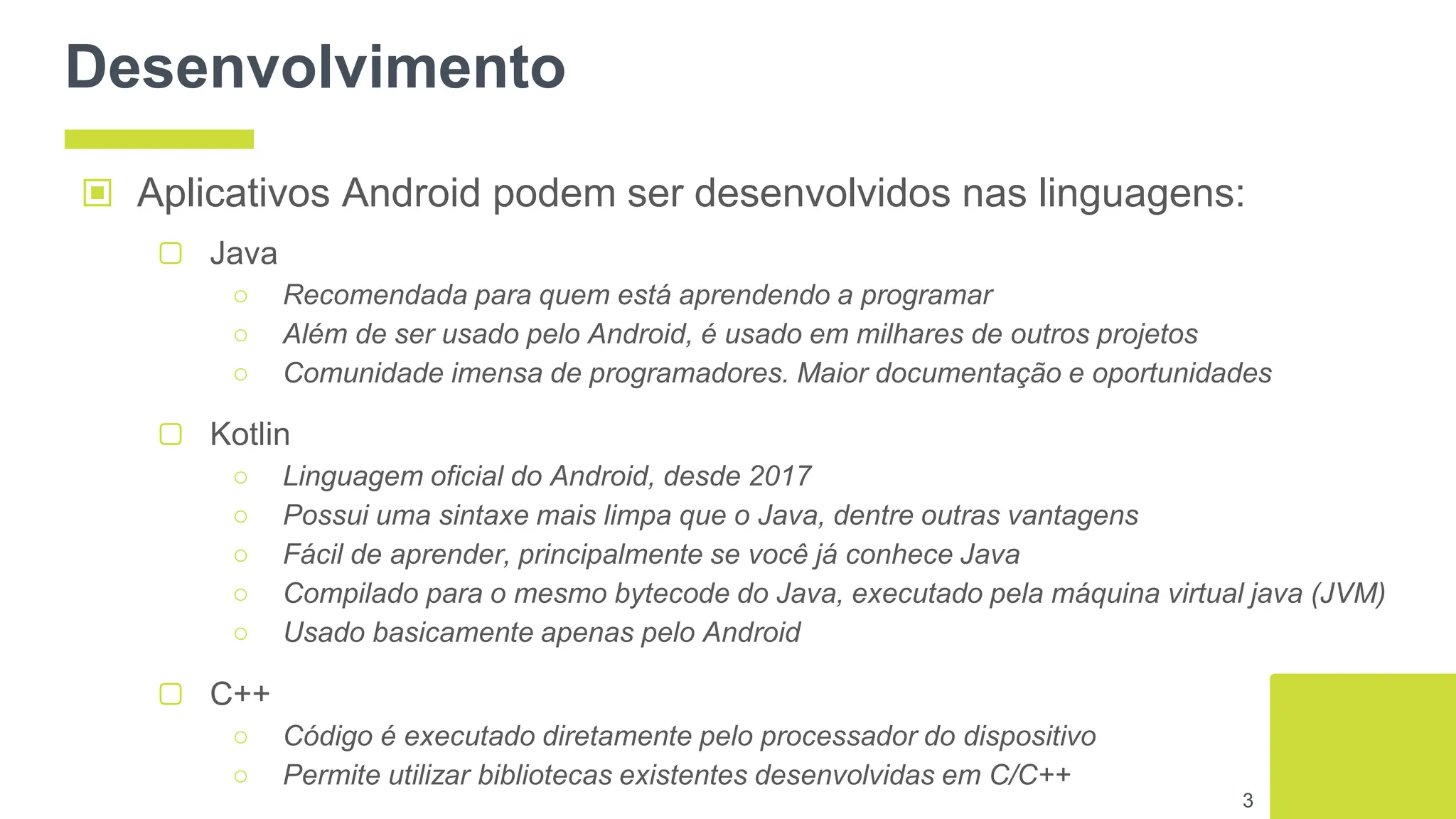 Desenvolvimento
▢ C++
○ Código é executado diretamente pelo processador do dispositivo
○ Permite utilizar bibliotecas existentes desenvolvidas em C/C++
3
▣ Aplicativos Android podem ser desenvolvidos nas linguagens:
▢ Java
○ Recomendada para quem está aprendendo a programar
○ Além de ser usado pelo Android, é usado em milhares de outros projetos
○ Comunidade imensa de programadores. Maior documentação e oportunidades
▢ Kotlin
○ Linguagem oficial do Android, desde 2017
○ Possui uma sintaxe mais limpa que o Java, dentre outras vantagens
○ Fácil de aprender, principalmente se você já conhece Java
○ Compilado para o mesmo bytecode do Java, executado pela máquina virtual java (JVM)
○ Usado basicamente apenas pelo Android
 
