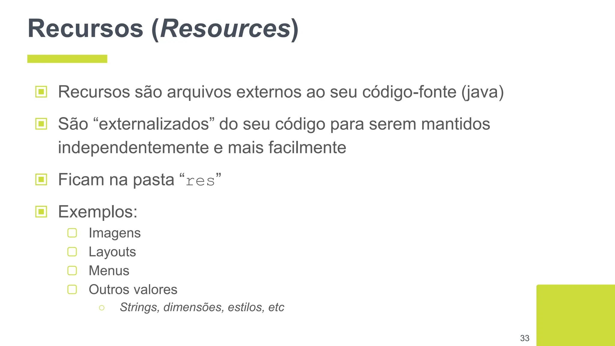 Recursos (Resources)
▣ Recursos são arquivos externos ao seu código-fonte (java)
▣ São “externalizados” do seu código para serem mantidos
independentemente e mais facilmente
▣ Ficam na pasta “res”
▣ Exemplos:
▢ Imagens
▢ Layouts
▢ Menus
▢ Outros valores
○ Strings, dimensões, estilos, etc
33
 