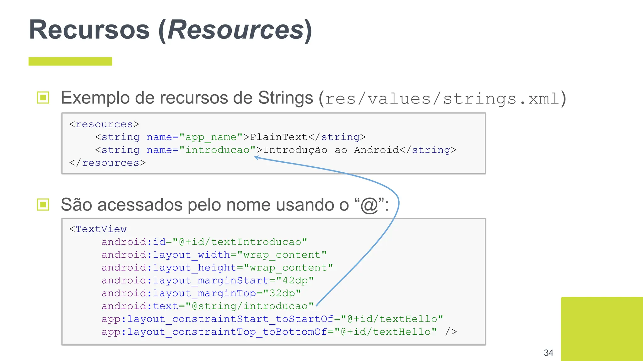 Recursos (Resources)
34
▣ Exemplo de recursos de Strings (res/values/strings.xml)
▣ São acessados pelo nome usando o “@”:
<resources>
<string name="app_name">PlainText</string>
<string name="introducao">Introdução ao Android</string>
</resources>
<TextView
android:id="@+id/textIntroducao"
android:layout_width="wrap_content"
android:layout_height="wrap_content"
android:layout_marginStart="42dp"
android:layout_marginTop="32dp"
android:text="@string/introducao"
app:layout_constraintStart_toStartOf="@+id/textHello"
app:layout_constraintTop_toBottomOf="@+id/textHello" />
 