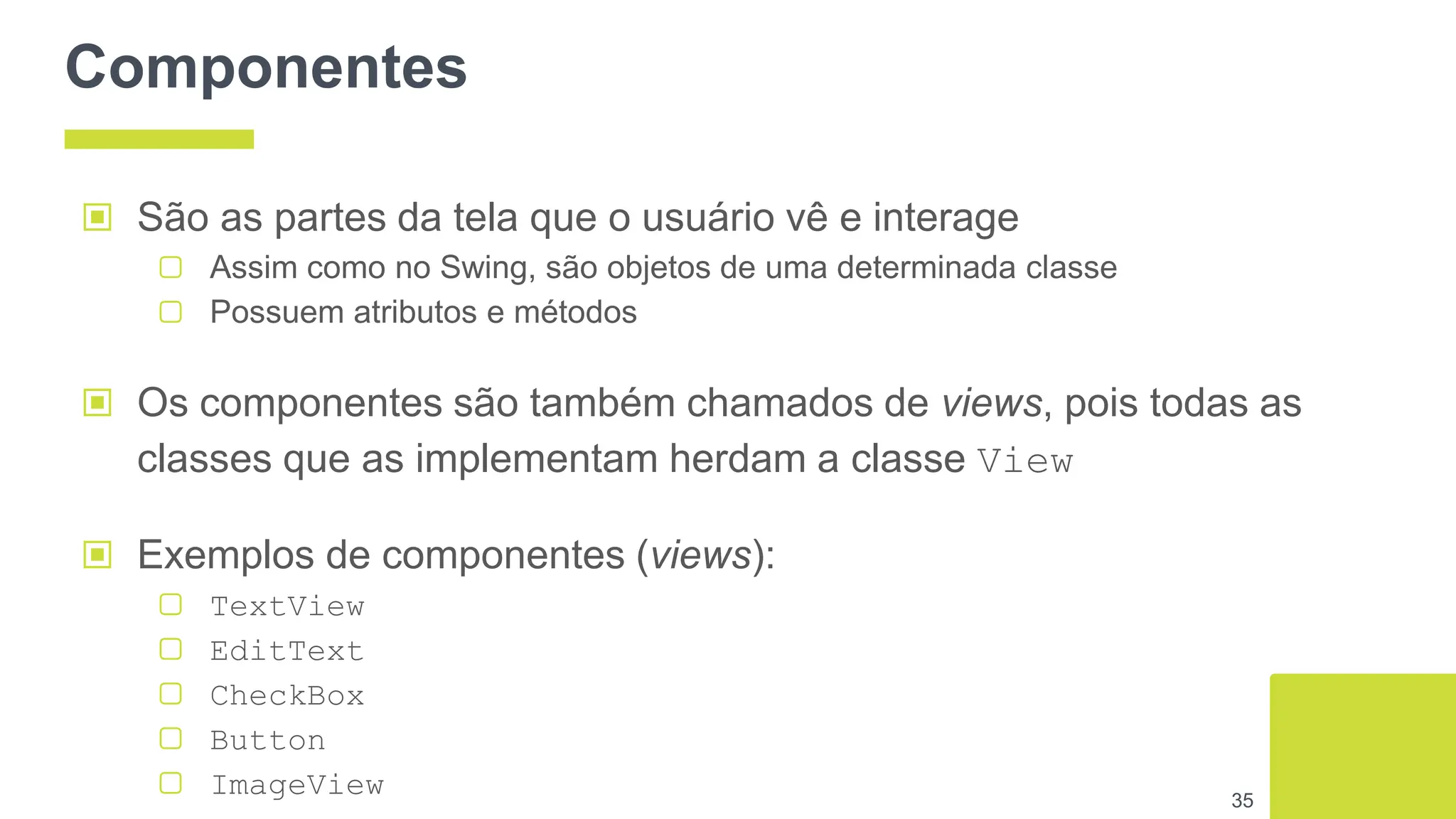 Componentes
▣ São as partes da tela que o usuário vê e interage
▢ Assim como no Swing, são objetos de uma determinada classe
▢ Possuem atributos e métodos
▣ Os componentes são também chamados de views, pois todas as
classes que as implementam herdam a classe View
▣ Exemplos de componentes (views):
▢ TextView
▢ EditText
▢ CheckBox
▢ Button
▢ ImageView 35
 