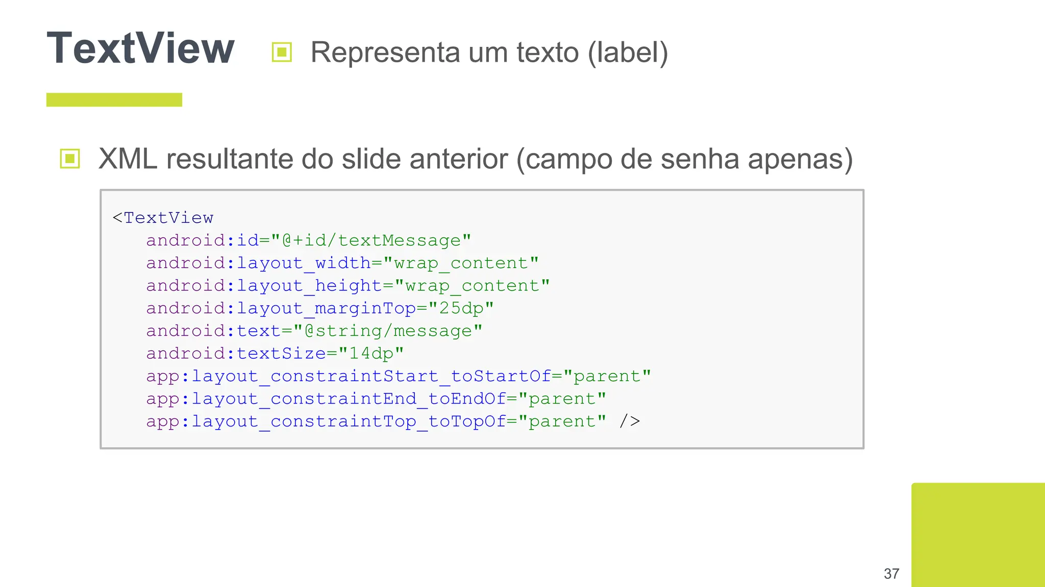 TextView ▣ Representa um texto (label)
37
▣ XML resultante do slide anterior (campo de senha apenas)
<TextView
android:id="@+id/textMessage"
android:layout_width="wrap_content"
android:layout_height="wrap_content"
android:layout_marginTop="25dp"
android:text="@string/message"
android:textSize="14dp"
app:layout_constraintStart_toStartOf="parent"
app:layout_constraintEnd_toEndOf="parent"
app:layout_constraintTop_toTopOf="parent" />
 