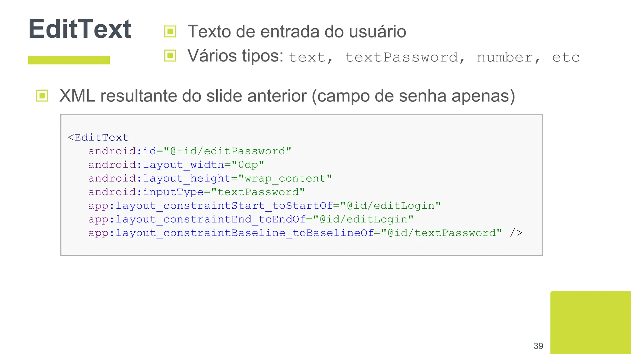 EditText
39
▣ Texto de entrada do usuário
▣ Vários tipos: text, textPassword, number, etc
▣ XML resultante do slide anterior (campo de senha apenas)
<EditText
android:id="@+id/editPassword"
android:layout_width="0dp"
android:layout_height="wrap_content"
android:inputType="textPassword"
app:layout_constraintStart_toStartOf="@id/editLogin"
app:layout_constraintEnd_toEndOf="@id/editLogin"
app:layout_constraintBaseline_toBaselineOf="@id/textPassword" />
 
