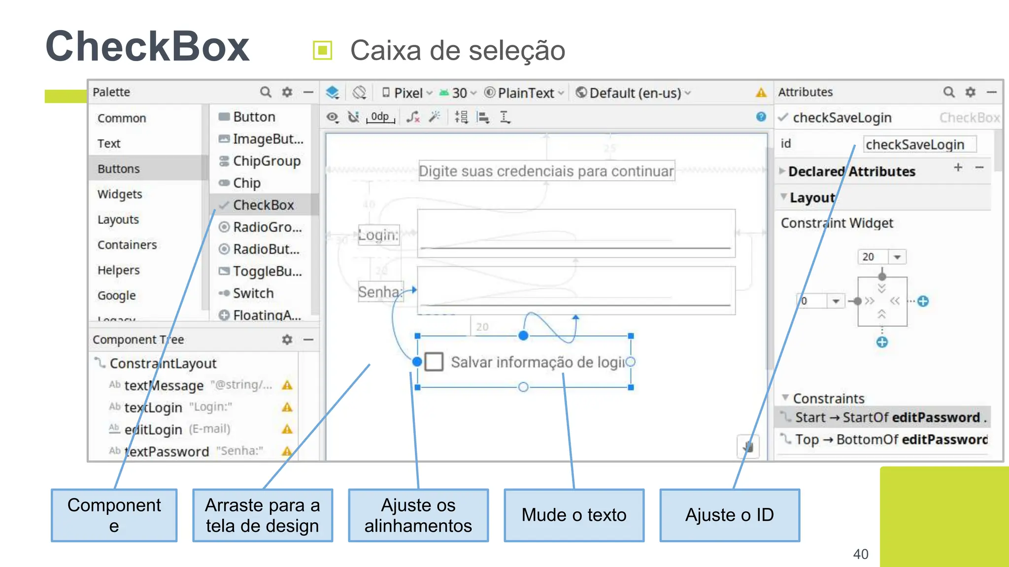 CheckBox ▣ Caixa de seleção
40
Component
e
Arraste para a
tela de design
Ajuste os
alinhamentos
Mude o texto Ajuste o ID
 