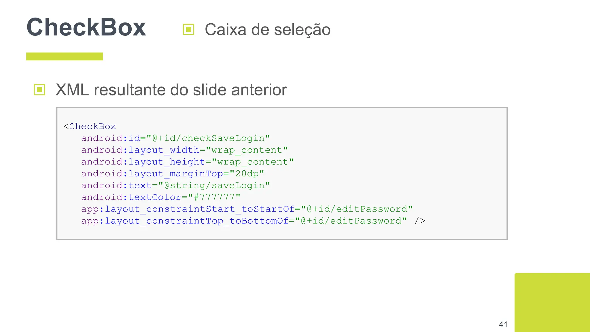 CheckBox ▣ Caixa de seleção
41
▣ XML resultante do slide anterior
<CheckBox
android:id="@+id/checkSaveLogin"
android:layout_width="wrap_content"
android:layout_height="wrap_content"
android:layout_marginTop="20dp"
android:text="@string/saveLogin"
android:textColor="#777777"
app:layout_constraintStart_toStartOf="@+id/editPassword"
app:layout_constraintTop_toBottomOf="@+id/editPassword" />
 