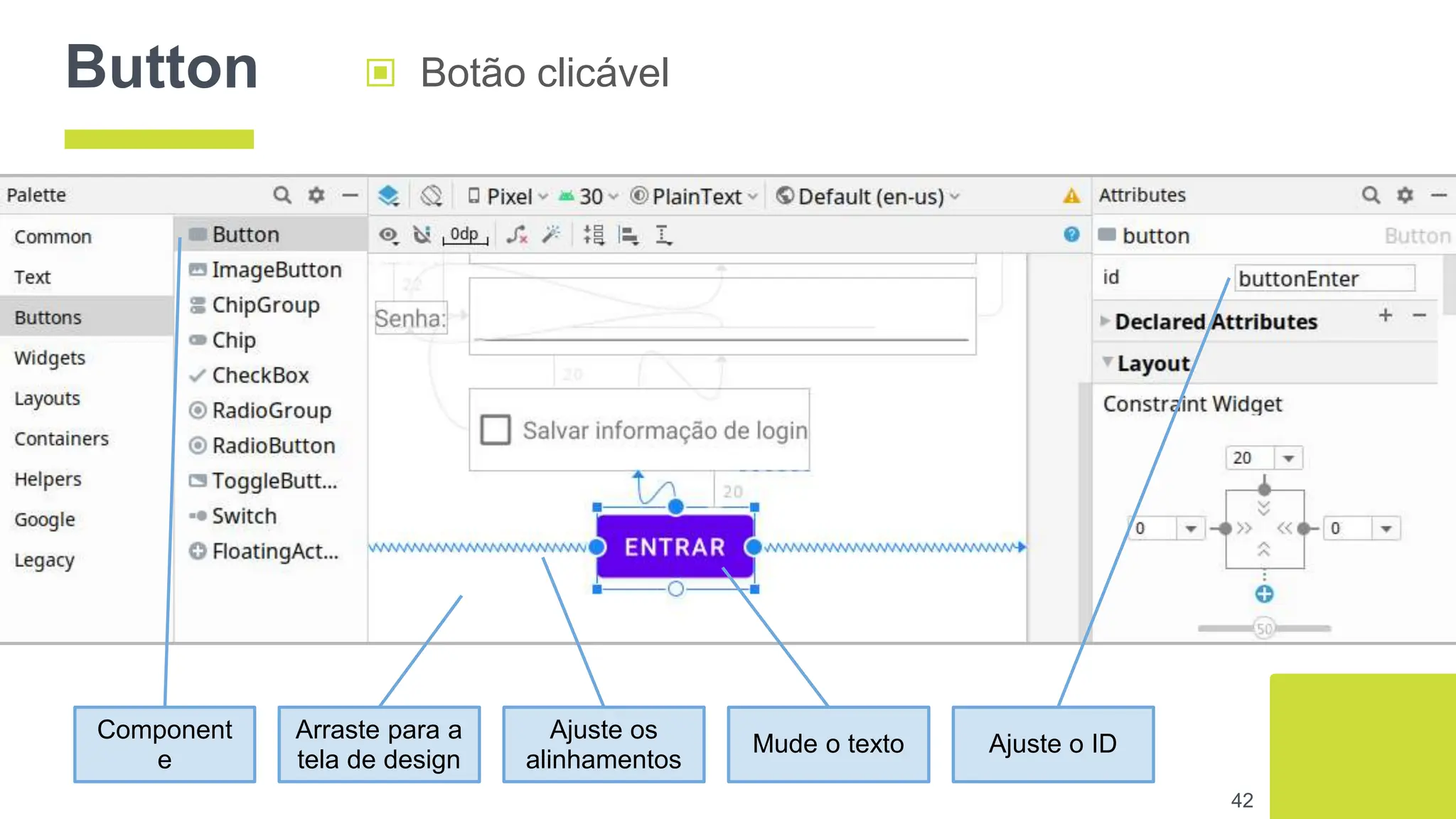Button ▣ Botão clicável
42
Component
e
Arraste para a
tela de design
Ajuste os
alinhamentos
Mude o texto Ajuste o ID
 