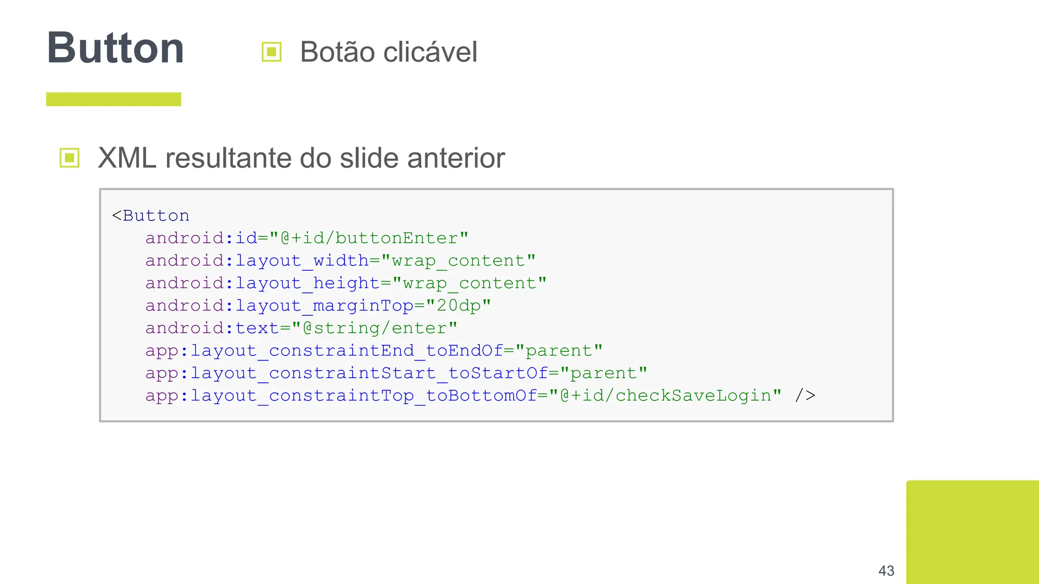 Button ▣ Botão clicável
43
▣ XML resultante do slide anterior
<Button
android:id="@+id/buttonEnter"
android:layout_width="wrap_content"
android:layout_height="wrap_content"
android:layout_marginTop="20dp"
android:text="@string/enter"
app:layout_constraintEnd_toEndOf="parent"
app:layout_constraintStart_toStartOf="parent"
app:layout_constraintTop_toBottomOf="@+id/checkSaveLogin" />
 