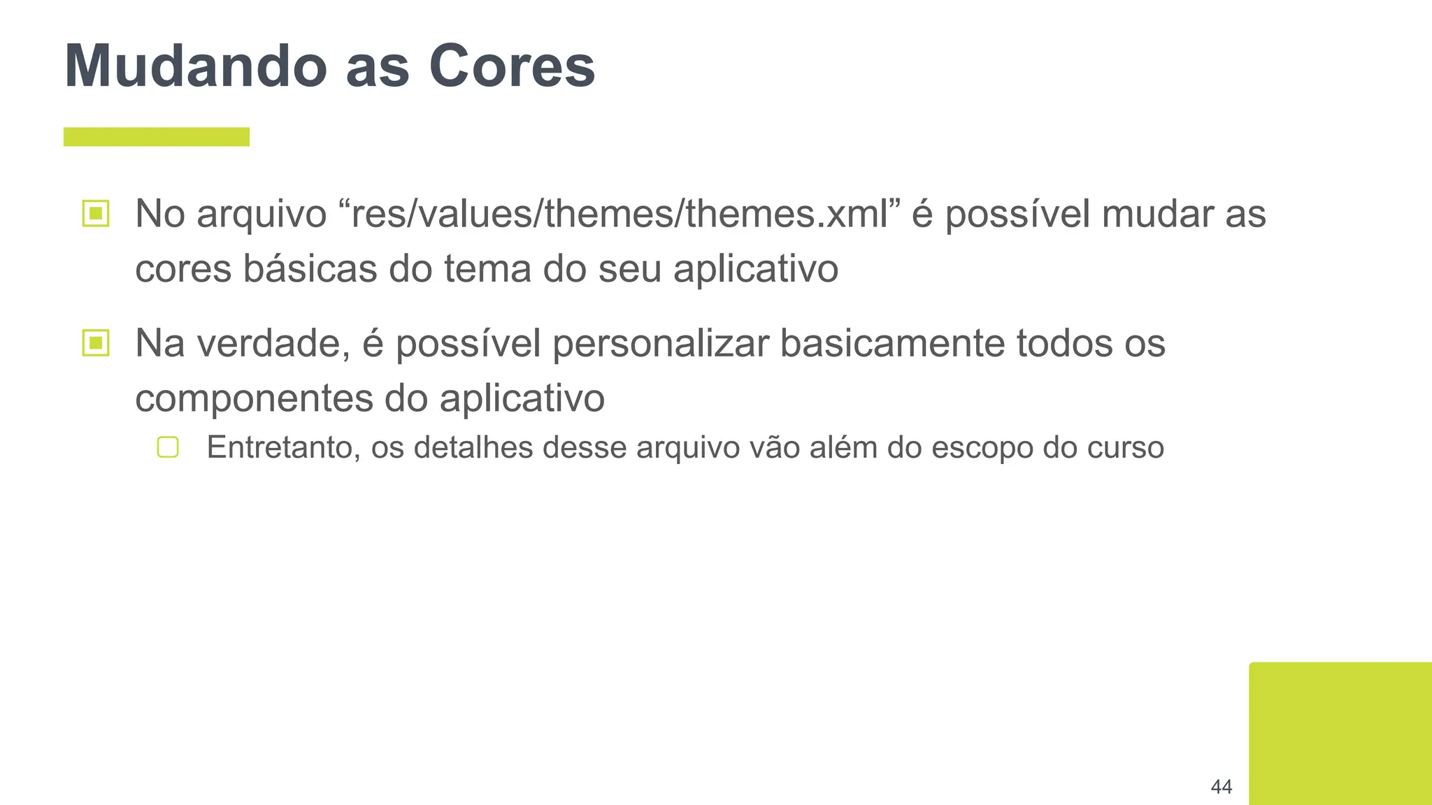 Mudando as Cores
▣ No arquivo “res/values/themes/themes.xml” é possível mudar as
cores básicas do tema do seu aplicativo
▣ Na verdade, é possível personalizar basicamente todos os
componentes do aplicativo
▢ Entretanto, os detalhes desse arquivo vão além do escopo do curso
44
 