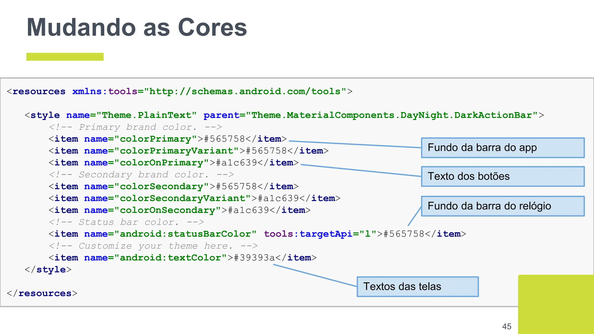 Mudando as Cores
45
<resources xmlns:tools="http://schemas.android.com/tools">
<style name="Theme.PlainText" parent="Theme.MaterialComponents.DayNight.DarkActionBar">
<!-- Primary brand color. -->
<item name="colorPrimary">#565758</item>
<item name="colorPrimaryVariant">#565758</item>
<item name="colorOnPrimary">#a1c639</item>
<!-- Secondary brand color. -->
<item name="colorSecondary">#565758</item>
<item name="colorSecondaryVariant">#a1c639</item>
<item name="colorOnSecondary">#a1c639</item>
<!-- Status bar color. -->
<item name="android:statusBarColor" tools:targetApi="l">#565758</item>
<!-- Customize your theme here. -->
<item name="android:textColor">#39393a</item>
</style>
</resources>
Fundo da barra do app
Fundo da barra do relógio
Texto dos botões
Textos das telas
 