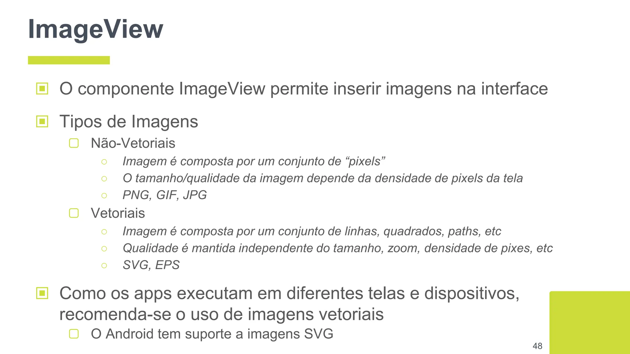 ImageView
▣ O componente ImageView permite inserir imagens na interface
▣ Tipos de Imagens
▢ Não-Vetoriais
○ Imagem é composta por um conjunto de “pixels”
○ O tamanho/qualidade da imagem depende da densidade de pixels da tela
○ PNG, GIF, JPG
▢ Vetoriais
○ Imagem é composta por um conjunto de linhas, quadrados, paths, etc
○ Qualidade é mantida independente do tamanho, zoom, densidade de pixes, etc
○ SVG, EPS
▣ Como os apps executam em diferentes telas e dispositivos,
recomenda-se o uso de imagens vetoriais
▢ O Android tem suporte a imagens SVG
48
 