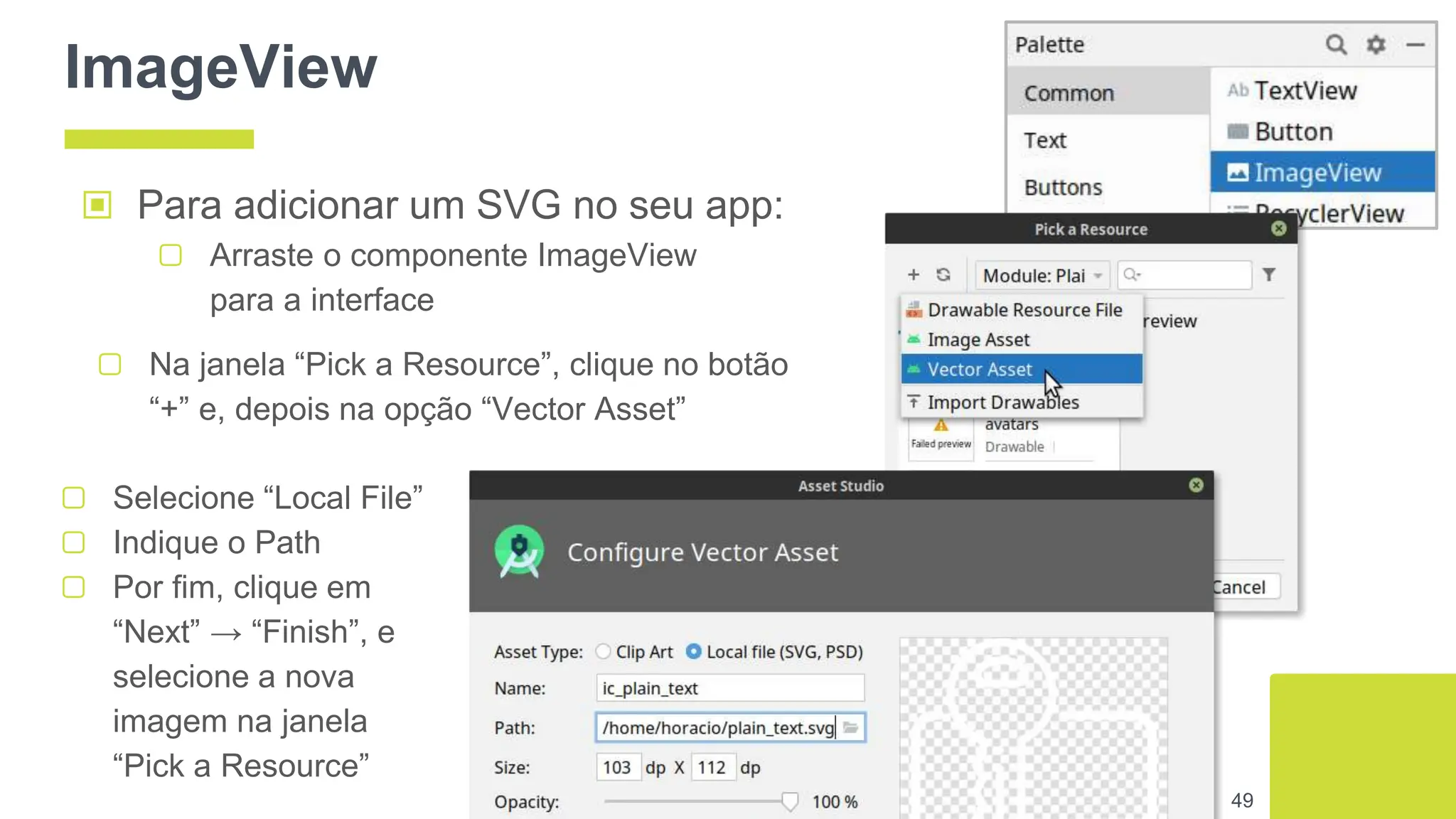 ImageView
▣ Para adicionar um SVG no seu app:
▢ Arraste o componente ImageView
para a interface
49
▢ Na janela “Pick a Resource”, clique no botão
“+” e, depois na opção “Vector Asset”
▢ Selecione “Local File”
▢ Indique o Path
▢ Por fim, clique em
“Next” → “Finish”, e
selecione a nova
imagem na janela
“Pick a Resource”
 