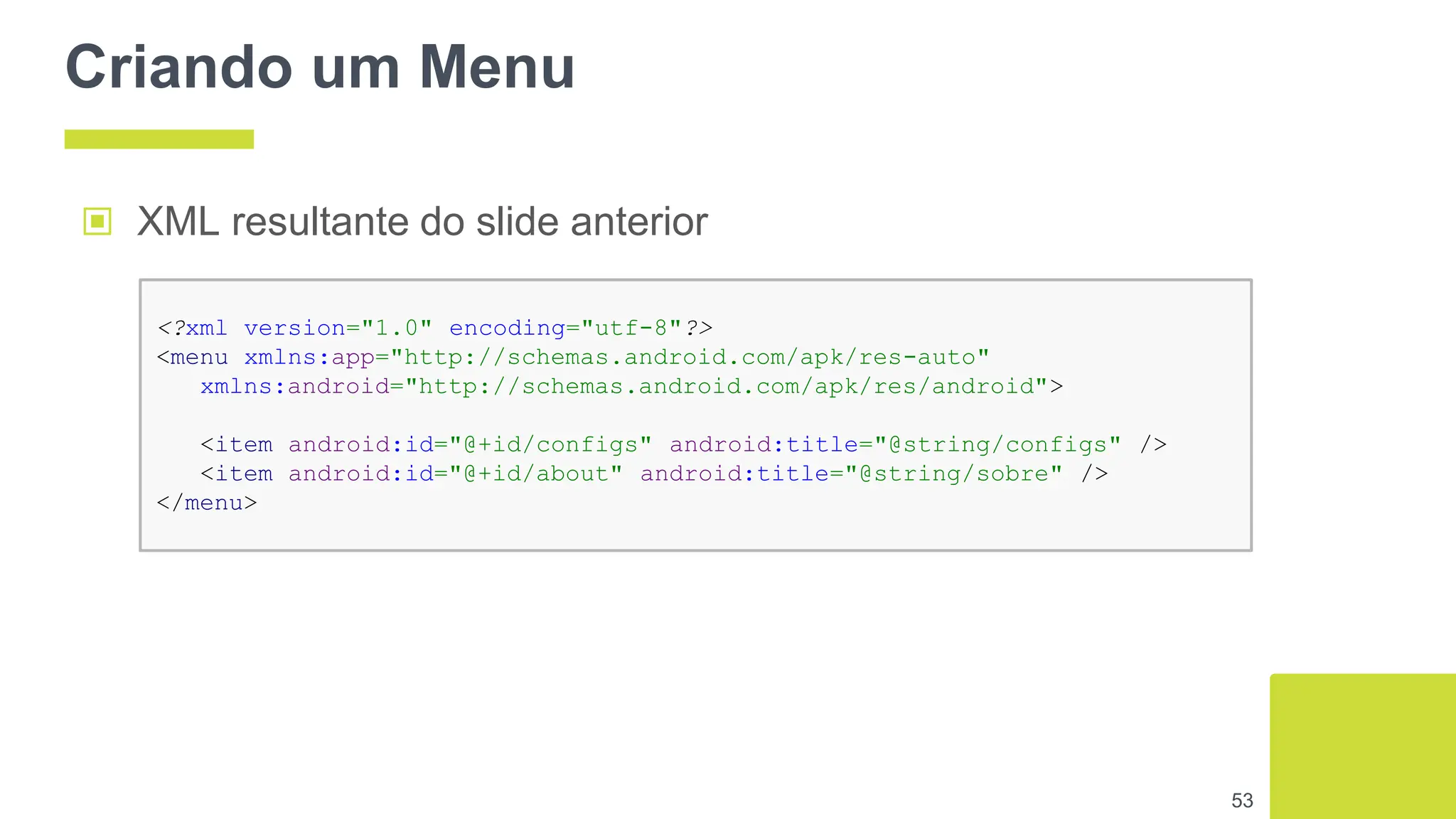 Criando um Menu
53
▣ XML resultante do slide anterior
<?xml version="1.0" encoding="utf-8"?>
<menu xmlns:app="http://schemas.android.com/apk/res-auto"
xmlns:android="http://schemas.android.com/apk/res/android">
<item android:id="@+id/configs" android:title="@string/configs" />
<item android:id="@+id/about" android:title="@string/sobre" />
</menu>
 