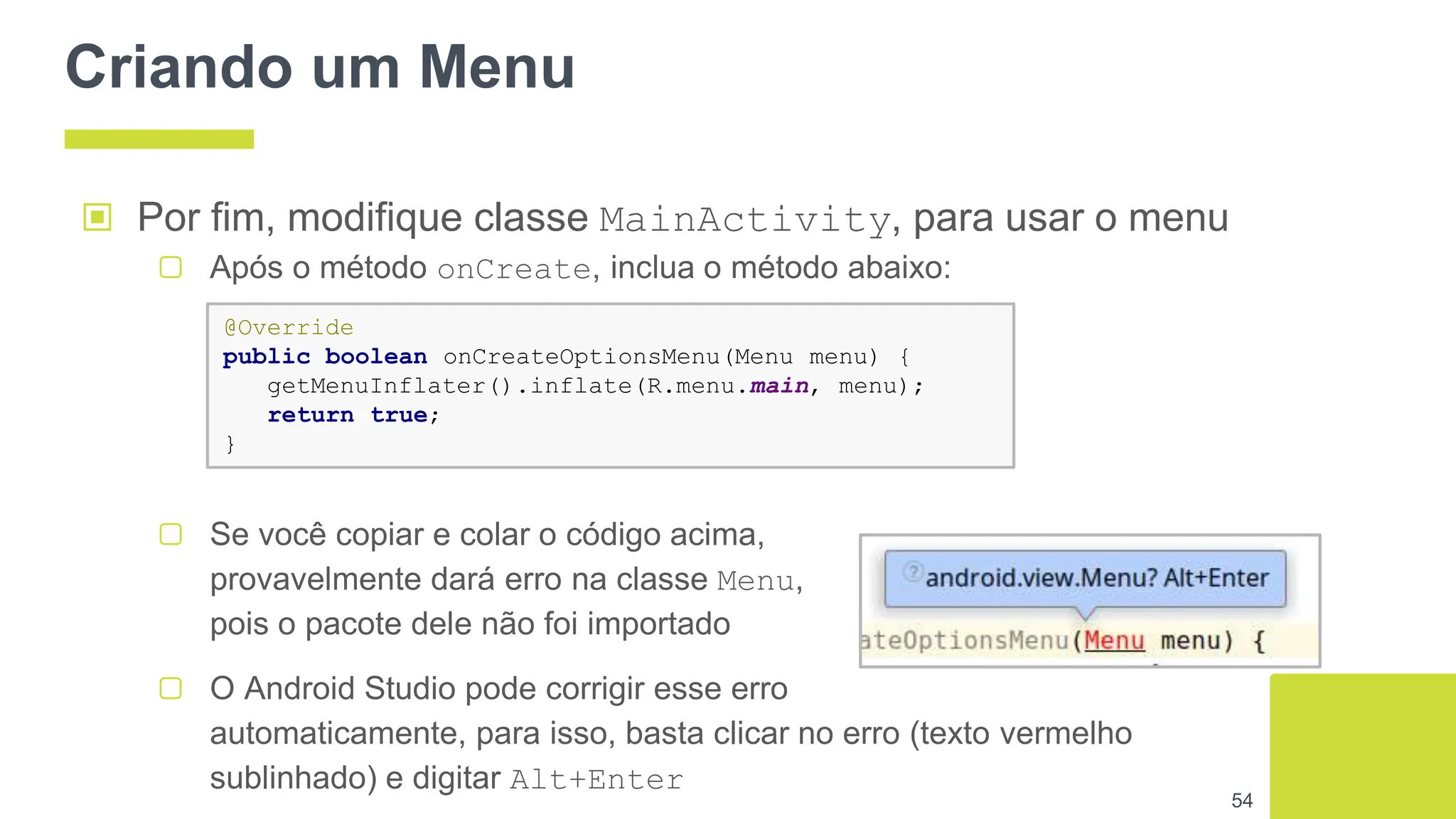Criando um Menu
54
▣ Por fim, modifique classe MainActivity, para usar o menu
▢ Após o método onCreate, inclua o método abaixo:
@Override
public boolean onCreateOptionsMenu(Menu menu) {
getMenuInflater().inflate(R.menu.main, menu);
return true;
}
▢ Se você copiar e colar o código acima,
provavelmente dará erro na classe Menu,
pois o pacote dele não foi importado
▢ O Android Studio pode corrigir esse erro
automaticamente, para isso, basta clicar no erro (texto vermelho
sublinhado) e digitar Alt+Enter
 