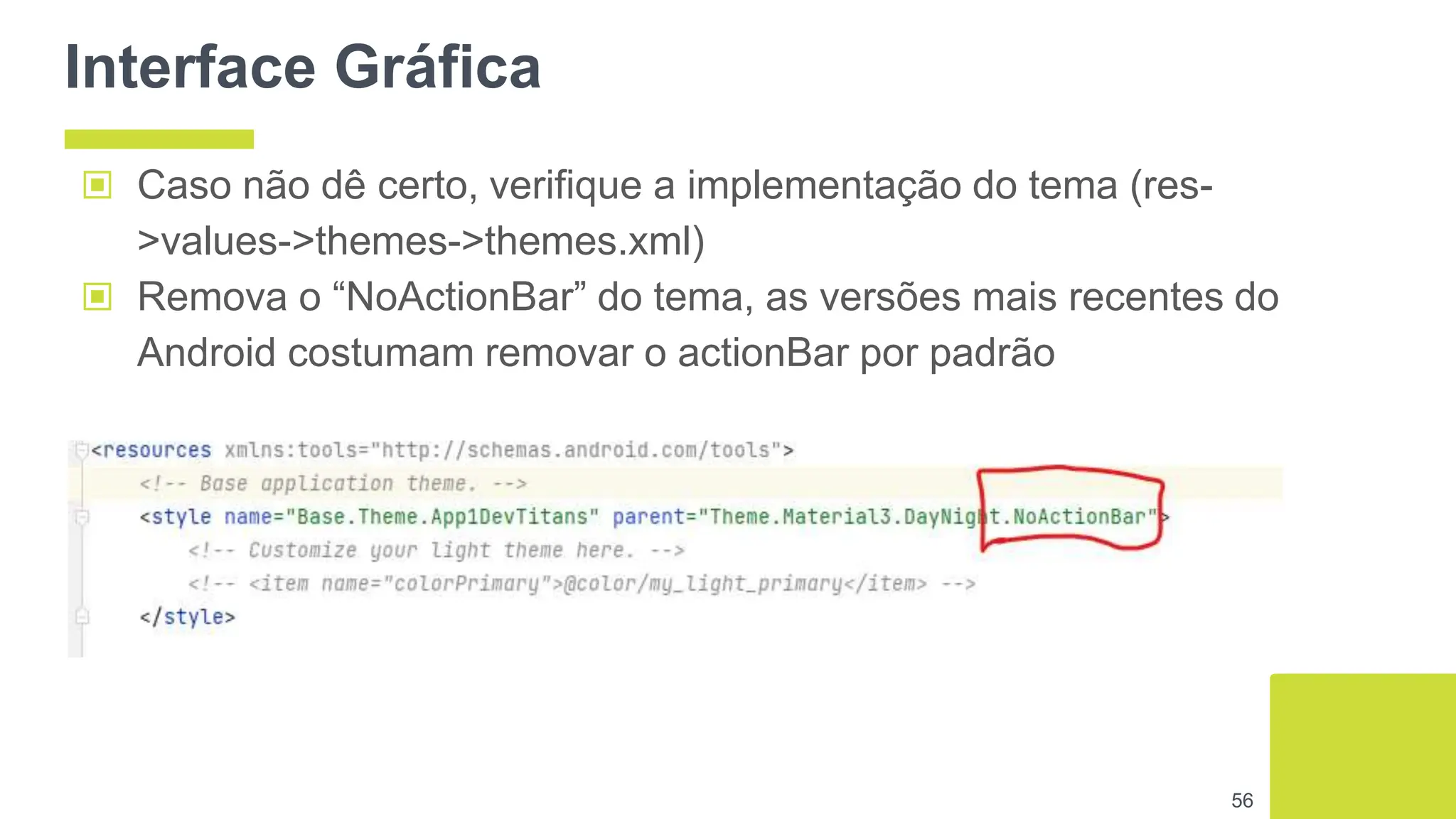 Interface Gráfica
▣ Caso não dê certo, verifique a implementação do tema (res-
>values->themes->themes.xml)
▣ Remova o “NoActionBar” do tema, as versões mais recentes do
Android costumam removar o actionBar por padrão
56
 