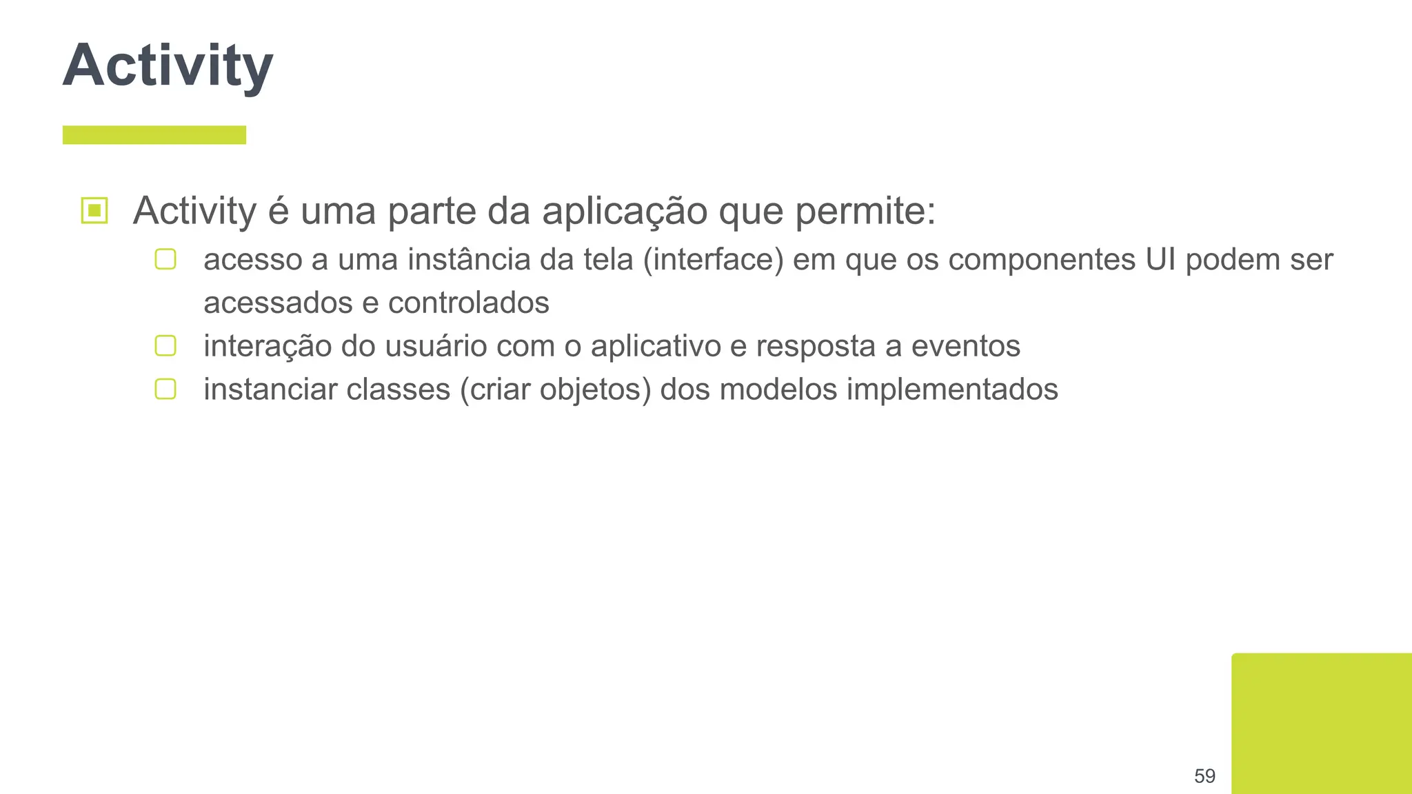 Activity
▣ Activity é uma parte da aplicação que permite:
▢ acesso a uma instância da tela (interface) em que os componentes UI podem ser
acessados e controlados
▢ interação do usuário com o aplicativo e resposta a eventos
▢ instanciar classes (criar objetos) dos modelos implementados
59
 
