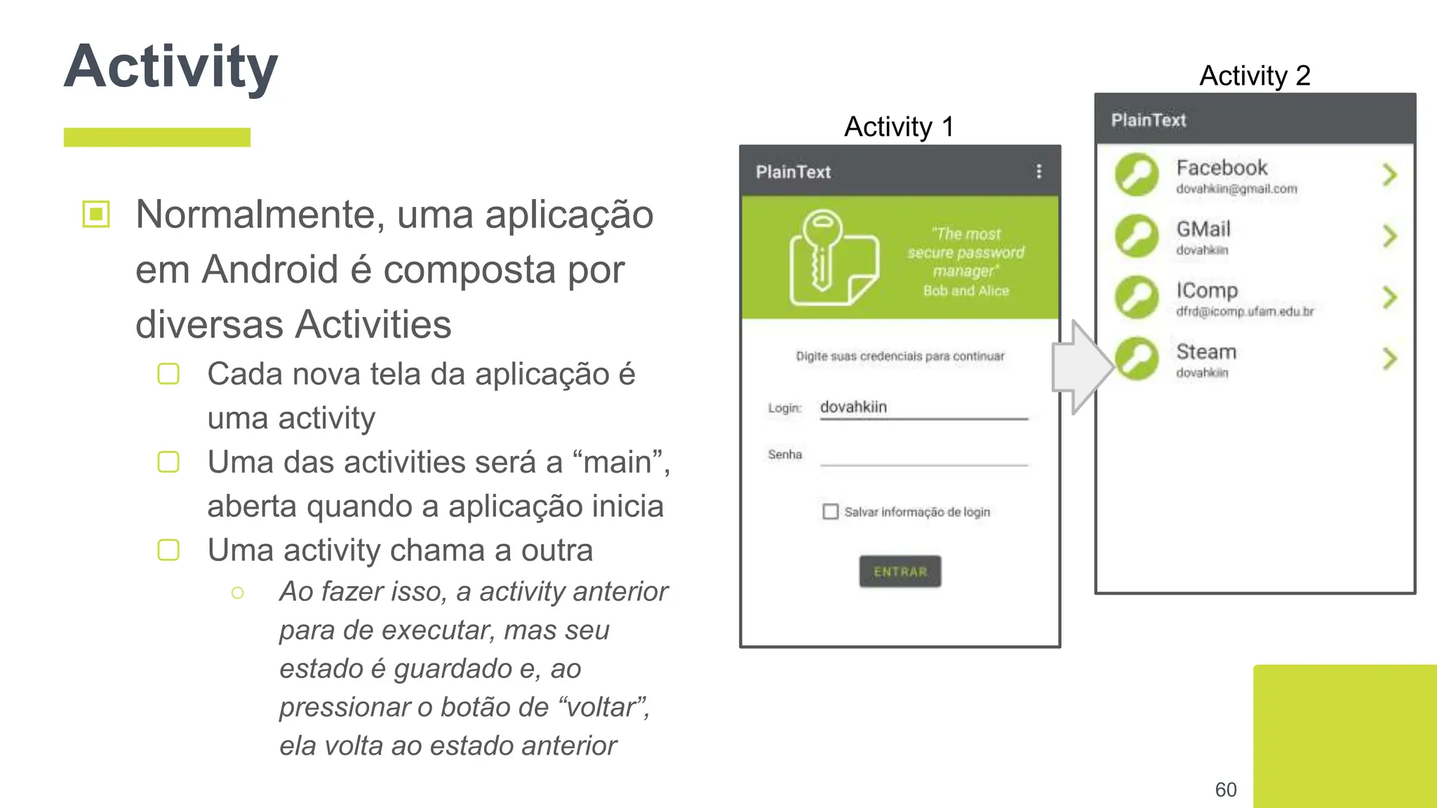Activity
60
▣ Normalmente, uma aplicação
em Android é composta por
diversas Activities
▢ Cada nova tela da aplicação é
uma activity
▢ Uma das activities será a “main”,
aberta quando a aplicação inicia
▢ Uma activity chama a outra
○ Ao fazer isso, a activity anterior
para de executar, mas seu
estado é guardado e, ao
pressionar o botão de “voltar”,
ela volta ao estado anterior
Activity 1
Activity 2
 